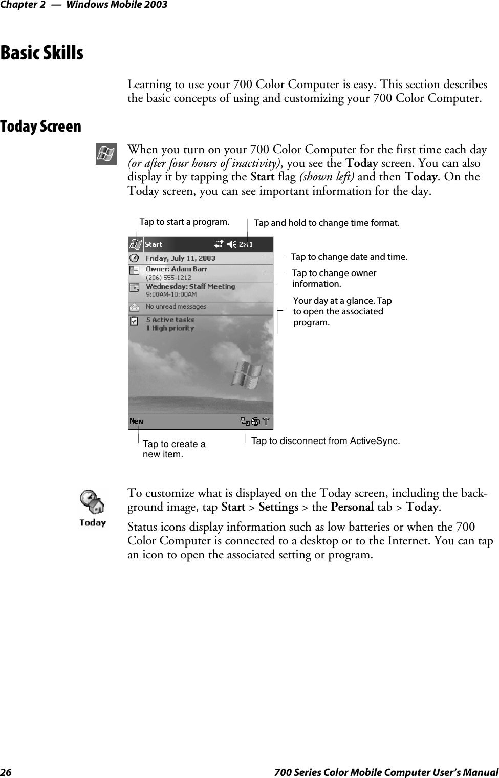 Windows Mobile 2003Chapter —226 700 Series Color Mobile Computer User’s ManualBasic SkillsLearning to use your 700 Color Computer is easy. This section describesthe basic concepts of using and customizing your 700 Color Computer.Today ScreenWhen you turn on your 700 Color Computer for the first time each day(or after four hours of inactivity),youseetheToday screen. You can alsodisplay it by tapping the Start flag (shown left) and then Today.OntheToday screen, you can see important information for the day.Taptocreateanew item.Your day at a glance. Tapto open the associatedprogram.Tap to disconnect from ActiveSync.Tap to change ownerinformation.Tap to change date and time.Tap and hold to change time format.Tap to start a program.To customize what is displayed on the Today screen, including the back-ground image, tap Start &gt;Settings &gt;thePersonal tab &gt; Today.Status icons display information such as low batteries or when the 700Color Computer is connected to a desktop or to the Internet. You can tapan icon to open the associated setting or program.