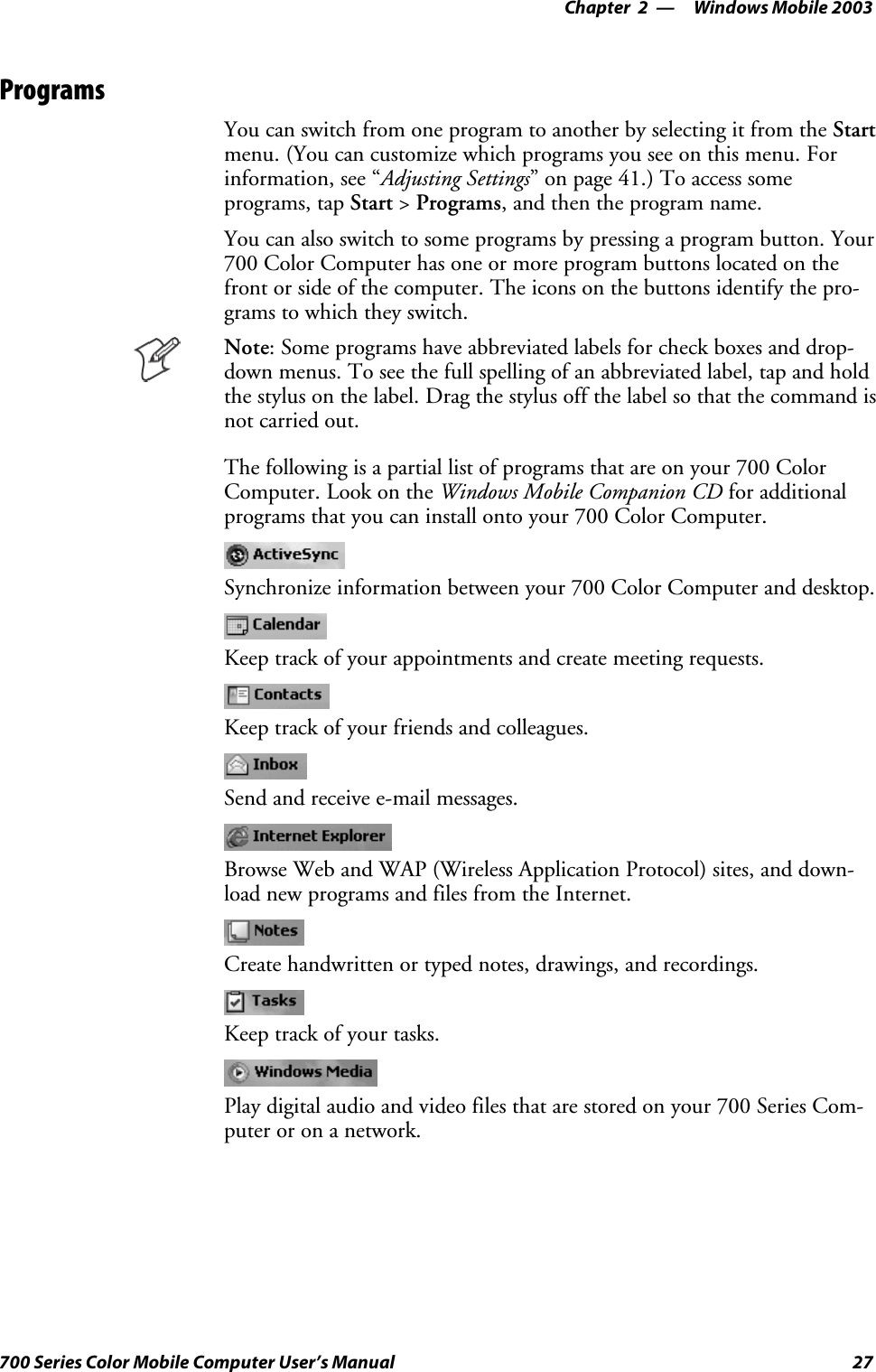 Windows Mobile 2003—Chapter 227700 Series Color Mobile Computer User’s ManualProgramsYou can switch from one program to another by selecting it from the Startmenu. (You can customize which programs you see on this menu. Forinformation, see “Adjusting Settings” on page 41.) To access someprograms, tap Start &gt;Programs, and then the program name.You can also switch to some programs by pressing a program button. Your700 Color Computer has one or more program buttons located on thefront or side of the computer. The icons on the buttons identify the pro-grams to which they switch.Note: Some programs have abbreviated labels for check boxes and drop-down menus. To see the full spelling of an abbreviated label, tap and holdthe stylus on the label. Drag the stylus off the label so that the command isnot carried out.The following is a partial list of programs that are on your 700 ColorComputer. Look on the Windows Mobile Companion CD for additionalprograms that you can install onto your 700 Color Computer.Synchronize information between your 700 Color Computer and desktop.Keep track of your appointments and create meeting requests.Keep track of your friends and colleagues.Send and receive e-mail messages.Browse Web and WAP (Wireless Application Protocol) sites, and down-load new programs and files from the Internet.Create handwritten or typed notes, drawings, and recordings.Keep track of your tasks.Play digital audio and video files that are stored on your 700 Series Com-puter or on a network.