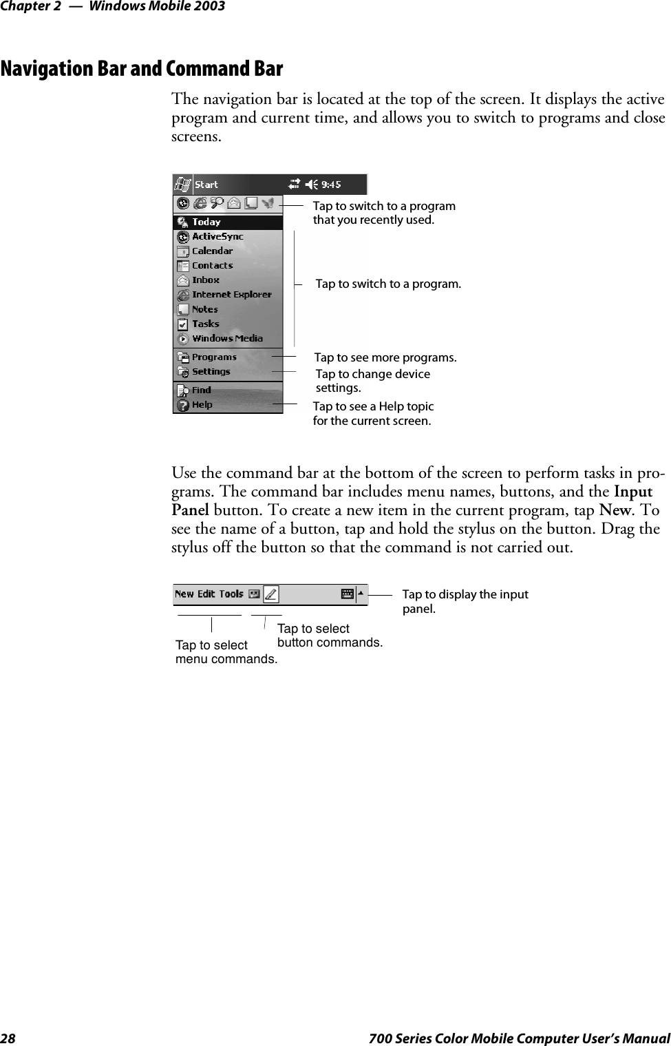 Windows Mobile 2003Chapter —228 700 Series Color Mobile Computer User’s ManualNavigation Bar and Command BarThe navigation bar is located at the top of the screen. It displays the activeprogram and current time, and allows you to switch to programs and closescreens.Taptoswitchtoaprogram.Tap to see more programs.Taptoswitchtoaprogramthat you recently used.Tap to change devicesettings.Tap to see a Help topicfor the current screen.Use the command bar at the bottom of the screen to perform tasks in pro-grams. The command bar includes menu names, buttons, and the InputPanel button. To create a new item in the current program, tap New.Tosee the name of a button, tap and hold the stylus on the button. Drag thestylus off the button so that the command is not carried out.Taptoselectmenu commands.Tap to display the inputpanel.Taptoselectbutton commands.