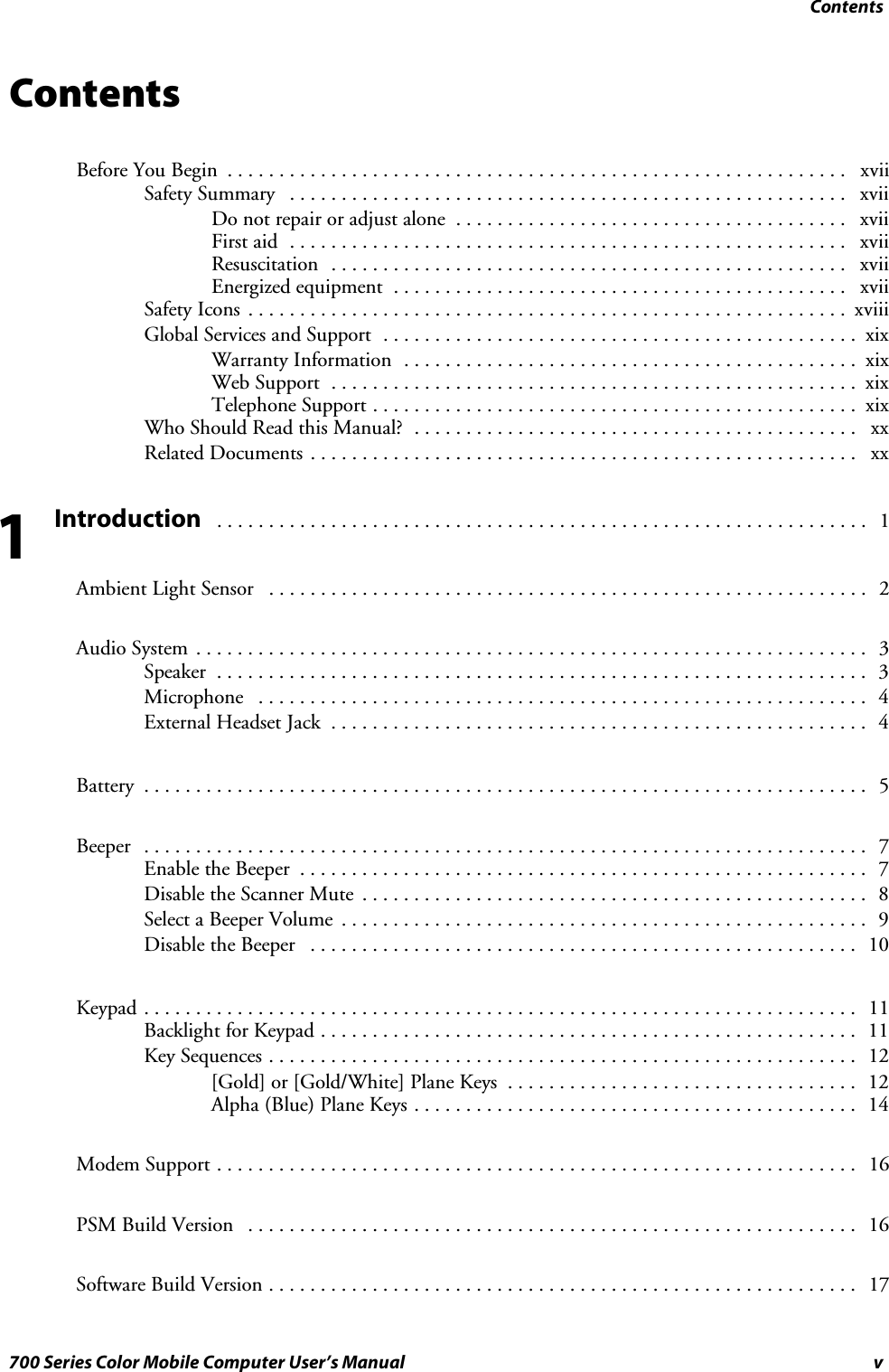 Contentsv700 Series Color Mobile Computer User’s ManualContentsBefore You Begin xvii............................................................Safety Summary xvii......................................................Donotrepairoradjustalone xvii......................................First aid xvii......................................................Resuscitation xvii..................................................Energized equipment xvii............................................Safety Icons xviii..........................................................Global Services and Support xix..............................................Warranty Information xix............................................Web Support xix...................................................Telephone Support xix...............................................WhoShouldReadthisManual? xx...........................................Related Documents xx.....................................................Introduction 1...............................................................Ambient Light Sensor 2..........................................................Audio System 3.................................................................Speaker 3...............................................................Microphone 4...........................................................External Headset Jack 4....................................................Battery 5......................................................................Beeper 7......................................................................Enable the Beeper 7.......................................................Disable the Scanner Mute 8.................................................Select a Beeper Volume 9...................................................Disable the Beeper 10.....................................................Keypad 11.....................................................................Backlight for Keypad 11....................................................Key Sequences 12.........................................................[Gold] or [Gold/White] Plane Keys 12..................................Alpha (Blue) Plane Keys 14...........................................Modem Support 16..............................................................PSM Build Version 16...........................................................Software Build Version 17.........................................................1