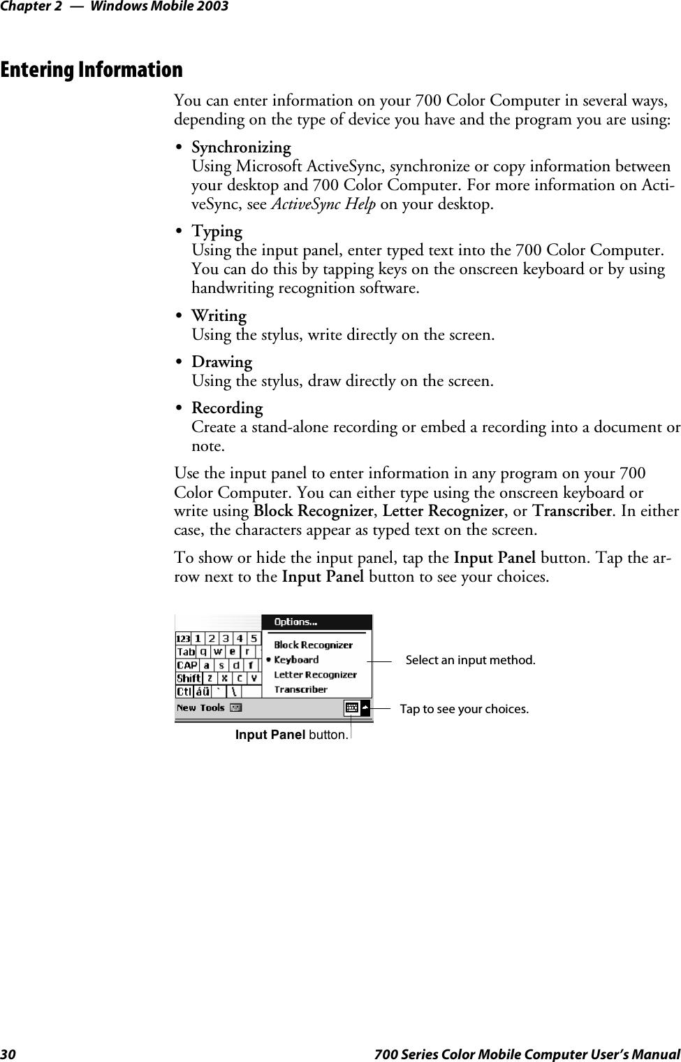 Windows Mobile 2003Chapter —230 700 Series Color Mobile Computer User’s ManualEntering InformationYou can enter information on your 700 Color Computer in several ways,depending on the type of device you have and the program you are using:SSynchronizingUsing Microsoft ActiveSync, synchronize or copy information betweenyour desktop and 700 Color Computer. For more information on Acti-veSync, see ActiveSync Help on your desktop.STypingUsing the input panel, enter typed text into the 700 Color Computer.You can do this by tapping keys on the onscreen keyboard or by usinghandwriting recognition software.SWritingUsing the stylus, write directly on the screen.SDrawingUsing the stylus, draw directly on the screen.SRecordingCreate a stand-alone recording or embed a recording into a document ornote.Use the input panel to enter information in any program on your 700Color Computer. You can either type using the onscreen keyboard orwrite using Block Recognizer,Letter Recognizer,orTranscriber.Ineithercase, the characters appear as typed text on the screen.To show or hide the input panel, tap the Input Panel button. Tap the ar-row next to the Input Panel button to see your choices.Tap to see your choices.Input Panel button.Select an input method.