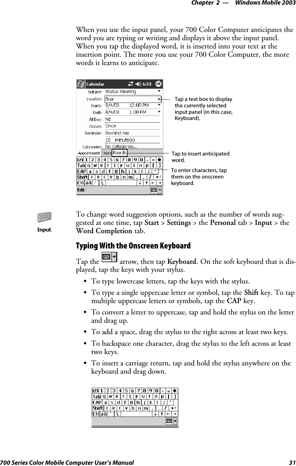 Windows Mobile 2003—Chapter 231700 Series Color Mobile Computer User’s ManualWhen you use the input panel, your 700 Color Computer anticipates theword you are typing or writing and displays it above the input panel.When you tap the displayed word, it is inserted into your text at theinsertion point. The more you use your 700 Color Computer, the morewords it learns to anticipate.Tap a text box to displaythe currently selectedinput panel (in this case,Keyboard).To enter characters, tapthem on the onscreenkeyboard.Tap to insert anticipatedword.To change word suggestion options, such as the number of words sug-gested at one time, tap Start &gt;Settings &gt;thePersonal tab &gt; Input &gt;theWord Completion tab.Typing With the Onscreen KeyboardTap the arrow, then tap Keyboard. On the soft keyboard that is dis-played, tap the keys with your stylus.STo type lowercase letters, tap the keys with the stylus.STo type a single uppercase letter or symbol, tap the Shift key. To tapmultiple uppercase letters or symbols, tap the CAP key.STo convert a letter to uppercase, tap and hold the stylus on the letterand drag up.STo add a space, drag the stylus to the right across at least two keys.STo backspace one character, drag the stylus to the left across at leasttwo keys.STo insert a carriage return, tap and hold the stylus anywhere on thekeyboard and drag down.