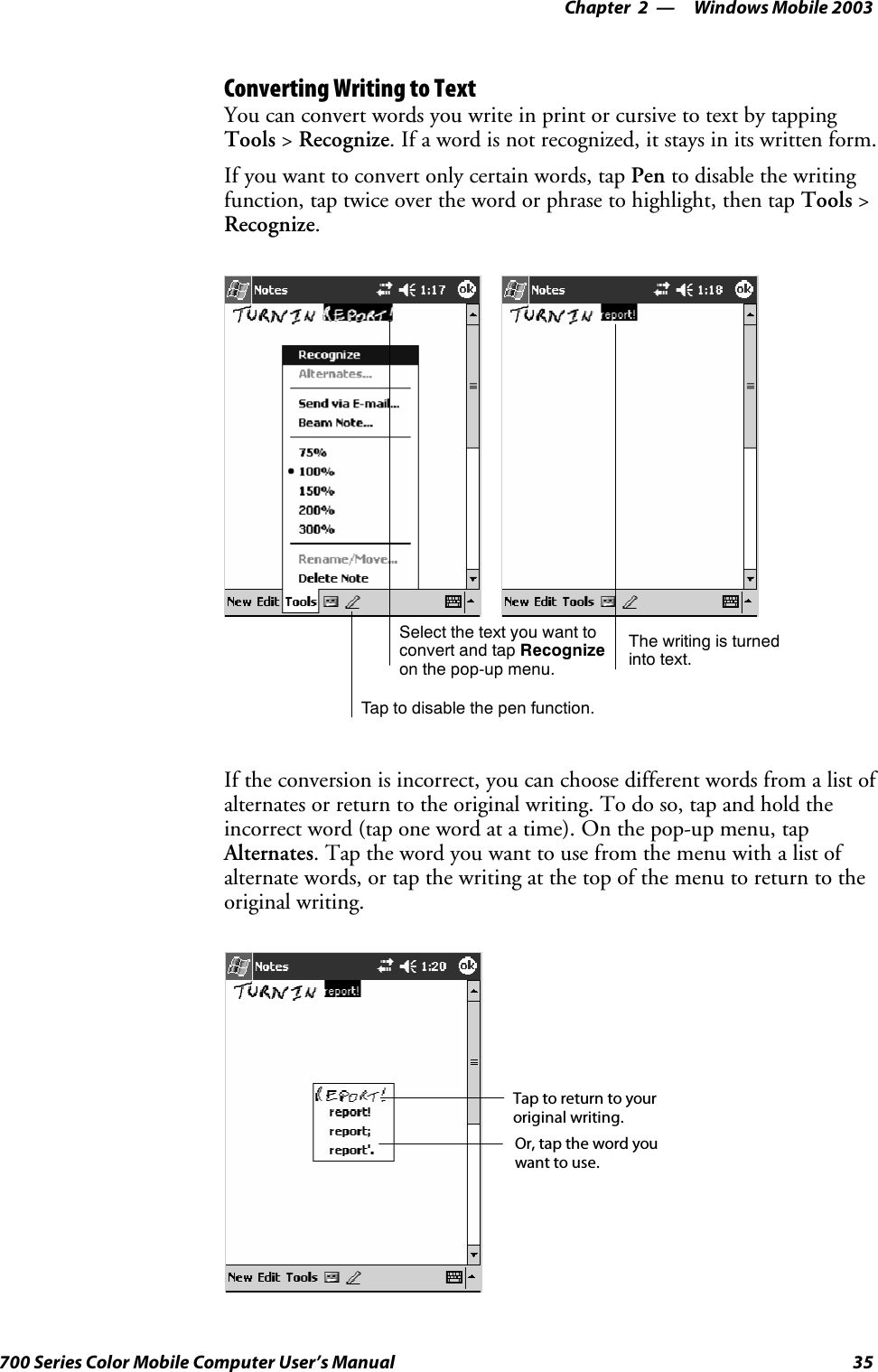 Windows Mobile 2003—Chapter 235700 Series Color Mobile Computer User’s ManualConverting Writing to TextYou can convert words you write in print or cursive to text by tappingTools &gt;Recognize. If a word is not recognized, it stays in its written form.If you want to convert only certain words, tap Pen to disable the writingfunction, tap twice over the word or phrase to highlight, then tap Tools &gt;Recognize.Tap to disable the pen function.Select the text you want toconvert and tap Recognizeon the pop-up menu.The writing is turnedinto text.If the conversion is incorrect, you can choose different words from a list ofalternates or return to the original writing. To do so, tap and hold theincorrect word (tap one word at a time). On the pop-up menu, tapAlternates. Tap the word you want to use from the menu with a list ofalternate words, or tap the writing at the top of the menu to return to theoriginal writing.Tap to return to youroriginal writing.Or, tap the word youwant to use.