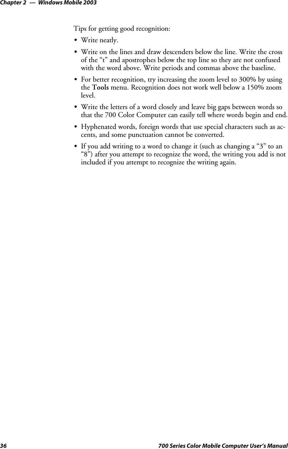 Windows Mobile 2003Chapter —236 700 Series Color Mobile Computer User’s ManualTips for getting good recognition:SWrite neatly.SWrite on the lines and draw descenders below the line. Write the crossof the “t” and apostrophes below the top line so they are not confusedwith the word above. Write periods and commas above the baseline.SFor better recognition, try increasing the zoom level to 300% by usingthe Tools menu. Recognition does not work well below a 150% zoomlevel.SWrite the letters of a word closely and leave big gaps between words sothat the 700 Color Computer can easily tell where words begin and end.SHyphenated words, foreign words that use special characters such as ac-cents, and some punctuation cannot be converted.SIf you add writing to a word to change it (such as changing a “3” to an“8”) after you attempt to recognize the word, the writing you add is notincluded if you attempt to recognize the writing again.