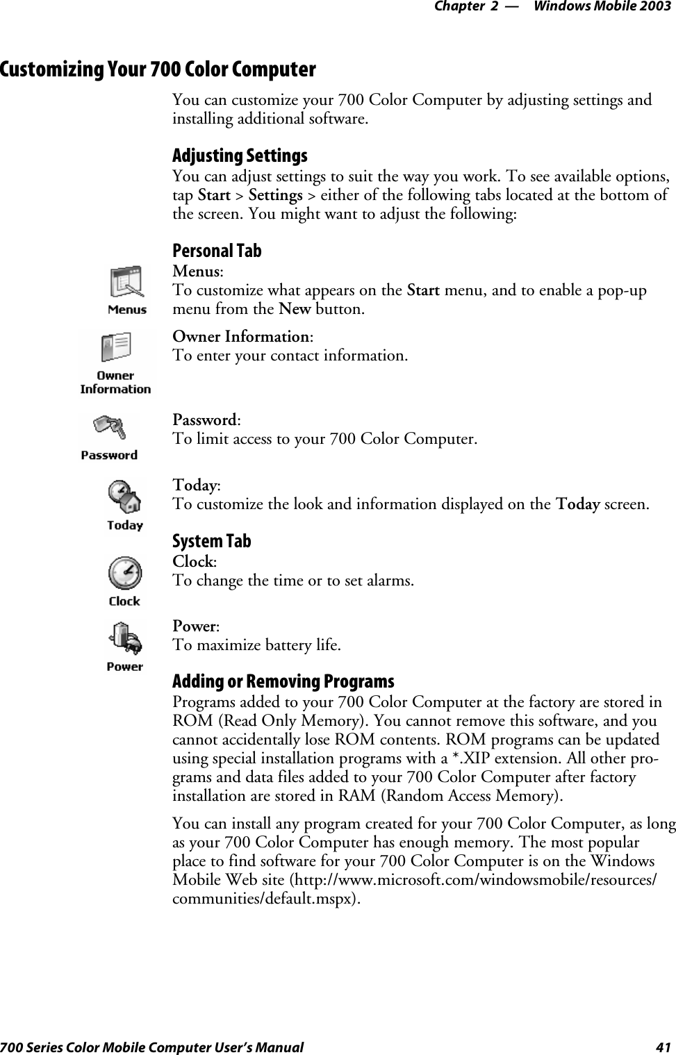 Windows Mobile 2003—Chapter 241700 Series Color Mobile Computer User’s ManualCustomizing Your 700 Color ComputerYou can customize your 700 Color Computer by adjusting settings andinstalling additional software.Adjusting SettingsYou can adjust settings to suit the way you work. To see available options,tap Start &gt;Settings &gt; either of the following tabs located at the bottom ofthe screen. You might want to adjust the following:Personal TabMenus:To customize what appears on the Start menu, and to enable a pop-upmenu from the New button.Owner Information:Toenteryourcontactinformation.Password:To limit access to your 700 Color Computer.Today:To customize the look and information displayed on the Today screen.System TabClock:To change the time or to set alarms.Power:To maximize battery life.Adding or Removing ProgramsPrograms added to your 700 Color Computer at the factory are stored inROM (Read Only Memory). You cannot remove this software, and youcannot accidentally lose ROM contents. ROM programs can be updatedusing special installation programs with a *.XIP extension. All other pro-grams and data files added to your 700 Color Computer after factoryinstallation are stored in RAM (Random Access Memory).You can install any program created for your 700 Color Computer, as longas your 700 Color Computer has enough memory. The most popularplace to find software for your 700 Color Computer is on the WindowsMobile Web site (http://www.microsoft.com/windowsmobile/resources/communities/default.mspx).