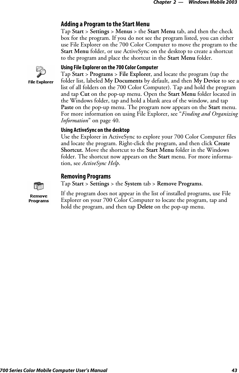 Windows Mobile 2003—Chapter 243700 Series Color Mobile Computer User’s ManualAdding a Program to the Start MenuTap Start &gt;Settings &gt;Menus &gt;theStart Menu tab, and then the checkbox for the program. If you do not see the program listed, you can eitheruse File Explorer on the 700 Color Computer to move the program to theStart Menu folder, or use ActiveSync on the desktop to create a shortcutto the program and place the shortcut in the Start Menu folder.Using File Explorer on the 700 Color ComputerTap Start &gt;Programs &gt;File Explorer, and locate the program (tap thefolder list, labeled My Documents by default, and then My Device to see alist of all folders on the 700 Color Computer). Tap and hold the programand tap Cut on the pop-up menu. Open the Start Menu folder located inthe Windows folder, tap and hold a blank area of the window, and tapPaste on the pop-up menu. The program now appears on the Start menu.For more information on using File Explorer, see “Finding and OrganizingInformation” on page 40.Using ActiveSync on the desktopUse the Explorer in ActiveSync to explore your 700 Color Computer filesand locate the program. Right-click the program, and then click CreateShortcut. Move the shortcut to the Start Menu folder in the Windowsfolder. The shortcut now appears on the Start menu. For more informa-tion, see ActiveSync Help.Removing ProgramsTap Start &gt;Settings &gt;theSystem tab &gt; Remove Programs.If the program does not appear in the list of installed programs, use FileExplorer on your 700 Color Computer to locate the program, tap andhold the program, and then tap Delete on the pop-up menu.