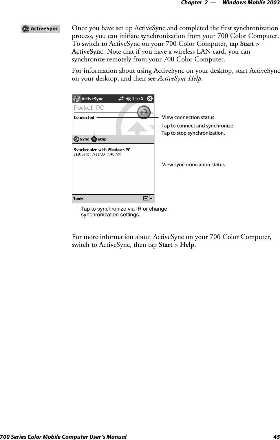 Windows Mobile 2003—Chapter 245700 Series Color Mobile Computer User’s ManualOnce you have set up ActiveSync and completed the first synchronizationprocess, you can initiate synchronization from your 700 Color Computer.To switch to ActiveSync on your 700 Color Computer, tap Start &gt;ActiveSync.NotethatifyouhaveawirelessLANcard,youcansynchronize remotely from your 700 Color Computer.For information about using ActiveSync on your desktop, start ActiveSyncon your desktop, and then see ActiveSync Help.Tap to synchronize via IR or changesynchronization settings.View connection status.Tap to connect and synchronize.Taptostopsynchronization.View synchronization status.For more information about ActiveSync on your 700 Color Computer,switch to ActiveSync, then tap Start &gt;Help.