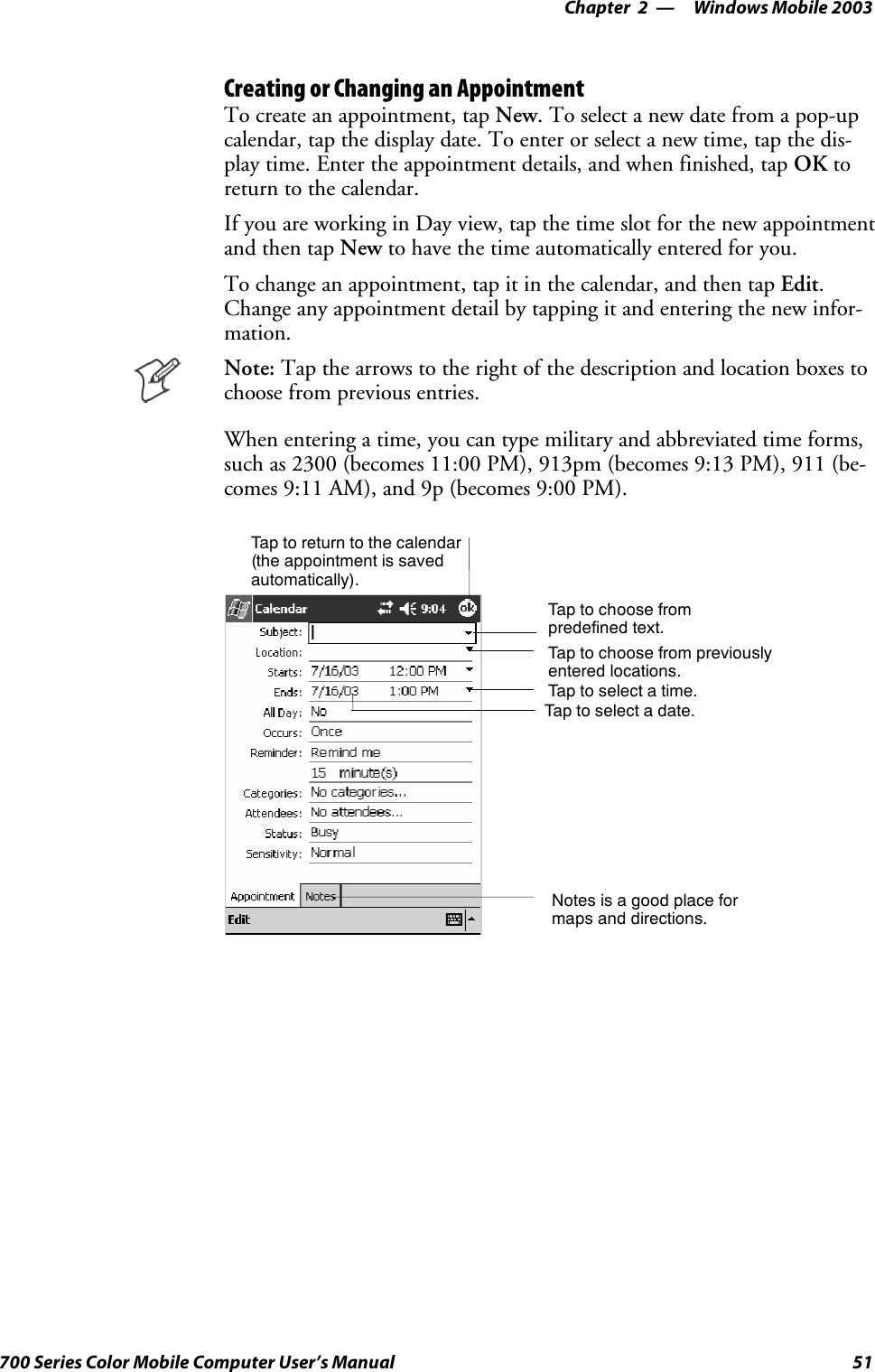 Windows Mobile 2003—Chapter 251700 Series Color Mobile Computer User’s ManualCreating or Changing an AppointmentTo create an appointment, tap New. To select a new date from a pop-upcalendar, tap the display date. To enter or select a new time, tap the dis-play time. Enter the appointment details, and when finished, tap OK toreturn to the calendar.If you are working in Day view, tap the time slot for the new appointmentand then tap New to have the time automatically entered for you.To change an appointment, tap it in the calendar, and then tap Edit.Change any appointment detail by tapping it and entering the new infor-mation.Note: Tap the arrows to the right of the description and location boxes tochoose from previous entries.When entering a time, you can type military and abbreviated time forms,such as 2300 (becomes 11:00 PM), 913pm (becomes 9:13 PM), 911 (be-comes 9:11 AM), and 9p (becomes 9:00 PM).Tap to return to the calendar(the appointment is savedautomatically).Tap to choose frompredefined text.Tap to choose from previouslyentered locations.Taptoselectatime.Tap to select a date.Notes is a good place formaps and directions.