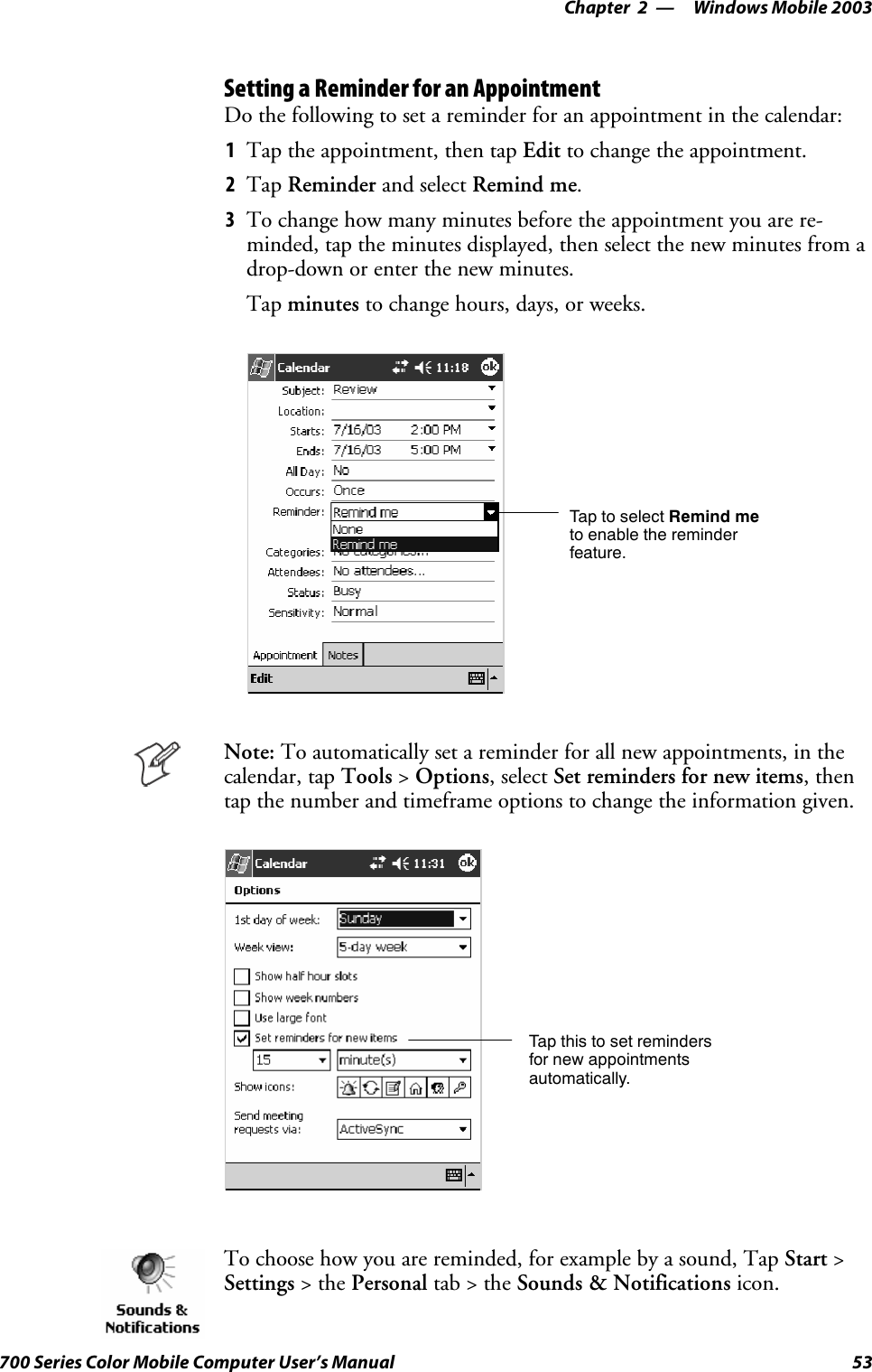 Windows Mobile 2003—Chapter 253700 Series Color Mobile Computer User’s ManualSetting a Reminder for an AppointmentDo the following to set a reminder for an appointment in the calendar:1Tap the appointment, then tap Edit to change the appointment.2Tap Reminder and select Remind me.3To change how many minutes before the appointment you are re-minded, tap the minutes displayed, then select the new minutes from adrop-down or enter the new minutes.Tap minutes to change hours, days, or weeks.TaptoselectRemind meto enable the reminderfeature.Note: To automatically set a reminder for all new appointments, in thecalendar, tap Tools &gt;Options, select Set reminders for new items,thentap the number and timeframe options to change the information given.Tap this to set remindersfor new appointmentsautomatically.To choose how you are reminded, for example by a sound, Tap Start &gt;Settings &gt;thePersonal tab&gt;theSounds &amp; Notifications icon.