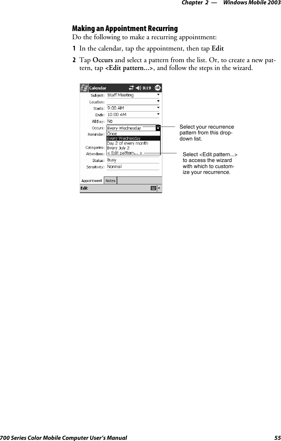 Windows Mobile 2003—Chapter 255700 Series Color Mobile Computer User’s ManualMaking an Appointment RecurringDo the following to make a recurring appointment:1In the calendar, tap the appointment, then tap Edit2Tap Occurs and select a pattern from the list. Or, to create a new pat-tern, tap &lt;Edit pattern...&gt;, and follow the steps in the wizard.Select your recurrencepattern from this drop-down list.Select &lt;Edit pattern...&gt;to access the wizardwith which to custom-ize your recurrence.