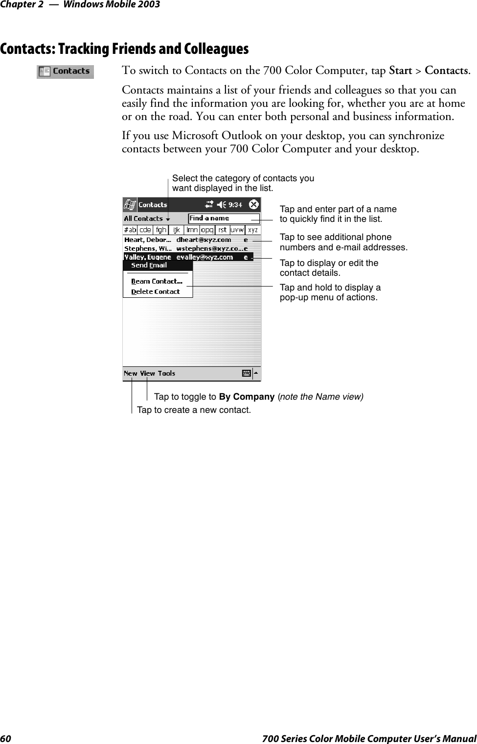 Windows Mobile 2003Chapter —260 700 Series Color Mobile Computer User’s ManualContacts: Tracking Friends and ColleaguesTo switch to Contacts on the 700 Color Computer, tap Start &gt;Contacts.Contacts maintains a list of your friends and colleagues so that you caneasily find the information you are looking for, whether you are at homeor on the road. You can enter both personal and business information.If you use Microsoft Outlook on your desktop, you can synchronizecontacts between your 700 Color Computer and your desktop.Tap and enter part of a nameto quickly find it in the list.Tap to create a new contact.Select the category of contacts youwant displayed in the list.Tap to see additional phonenumbers and e-mail addresses.Tap to display or edit thecontact details.Tap and hold to display apop-up menu of actions.Tap to toggle to By Company (note the Name view)