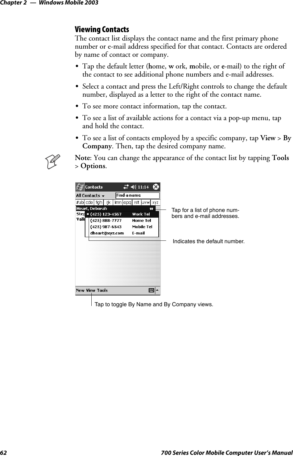 Windows Mobile 2003Chapter —262 700 Series Color Mobile Computer User’s ManualViewing ContactsThe contact list displays the contact name and the first primary phonenumber or e-mail address specified for that contact. Contacts are orderedby name of contact or company.STapthedefaultletter(home, work, mobile, or e-mail) to the right ofthe contact to see additional phone numbers and e-mail addresses.SSelect a contact and press the Left/Right controls to change the defaultnumber, displayed as a letter to the right of the contact name.STo see more contact information, tap the contact.STo see a list of available actions for a contact via a pop-up menu, tapandholdthecontact.STo see a list of contacts employed by a specific company, tap View &gt;ByCompany. Then, tap the desired company name.Note: You can change the appearance of the contact list by tapping Tools&gt;Options.Tap for a list of phone num-bers and e-mail addresses.Tap to toggle By Name and By Company views.Indicates the default number.