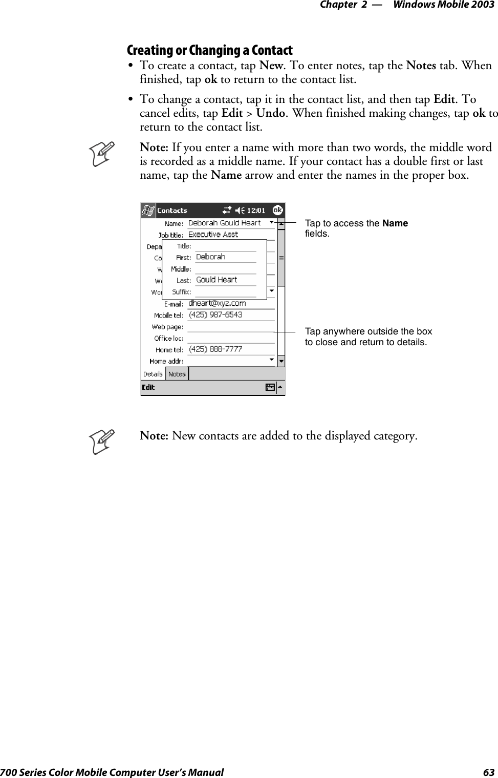 Windows Mobile 2003—Chapter 263700 Series Color Mobile Computer User’s ManualCreating or Changing a ContactSTo create a contact, tap New. To enter notes, tap the Notes tab. Whenfinished, tap ok to return to the contact list.STo change a contact, tap it in the contact list, and then tap Edit.Tocancel edits, tap Edit &gt;Undo. When finished making changes, tap ok toreturn to the contact list.Note: Ifyouenteranamewithmorethantwowords,themiddlewordis recorded as a middle name. If your contact has a double first or lastname, tap the Name arrow and enter the names in the proper box.Tap to access the Namefields.Tap anywhere outside the boxto close and return to details.Note: New contacts are added to the displayed category.