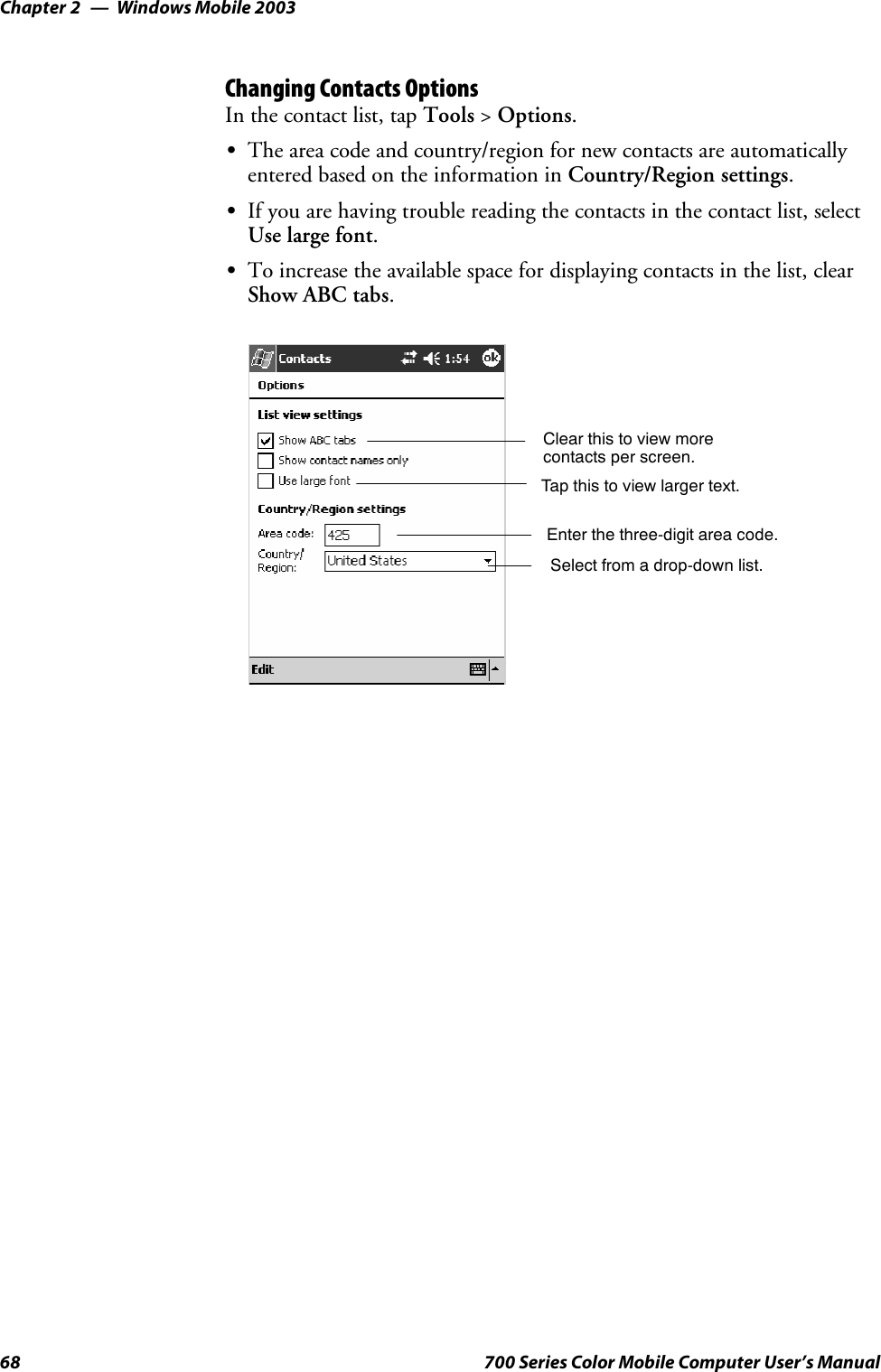 Windows Mobile 2003Chapter —268 700 Series Color Mobile Computer User’s ManualChanging Contacts OptionsIn the contact list, tap Tools &gt;Options.SThe area code and country/region for new contacts are automaticallyentered based on the information in Country/Region settings.SIf you are having trouble reading the contacts in the contact list, selectUse large font.STo increase the available space for displaying contacts in the list, clearShow ABC tabs.Enter the three-digit area code.Select from a drop-down list.Tap this to view larger text.Clear this to view morecontacts per screen.