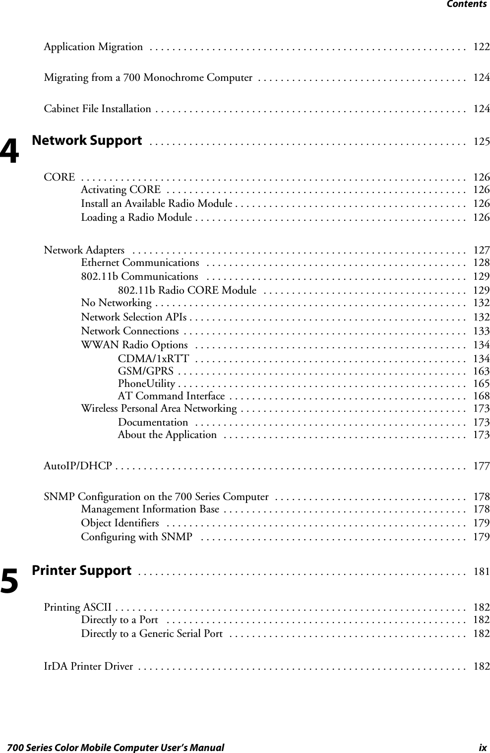 Contentsix700 Series Color Mobile Computer User’s ManualApplication Migration 122........................................................Migrating from a 700 Monochrome Computer 124.....................................Cabinet File Installation 124.......................................................Network Support 125........................................................CORE 126....................................................................Activating CORE 126.....................................................Install an Available Radio Module 126.........................................Loading a Radio Module 126................................................Network Adapters 127...........................................................Ethernet Communications 128..............................................802.11b Communications 129..............................................802.11b Radio CORE Module 129....................................No Networking 132.......................................................Network Selection APIs 132.................................................Network Connections 133..................................................WWAN Radio Options 134................................................CDMA/1xRTT 134................................................GSM/GPRS 163...................................................PhoneUtility 165...................................................AT Command Interface 168..........................................Wireless Personal Area Networking 173........................................Documentation 173................................................About the Application 173...........................................AutoIP/DHCP 177..............................................................SNMP Configuration on the 700 Series Computer 178..................................Management Information Base 178...........................................Object Identifiers 179.....................................................Configuring with SNMP 179...............................................Printer Support 181..........................................................Printing ASCII 182..............................................................Directly to a Port 182.....................................................Directly to a Generic Serial Port 182..........................................IrDA Printer Driver 182..........................................................45
