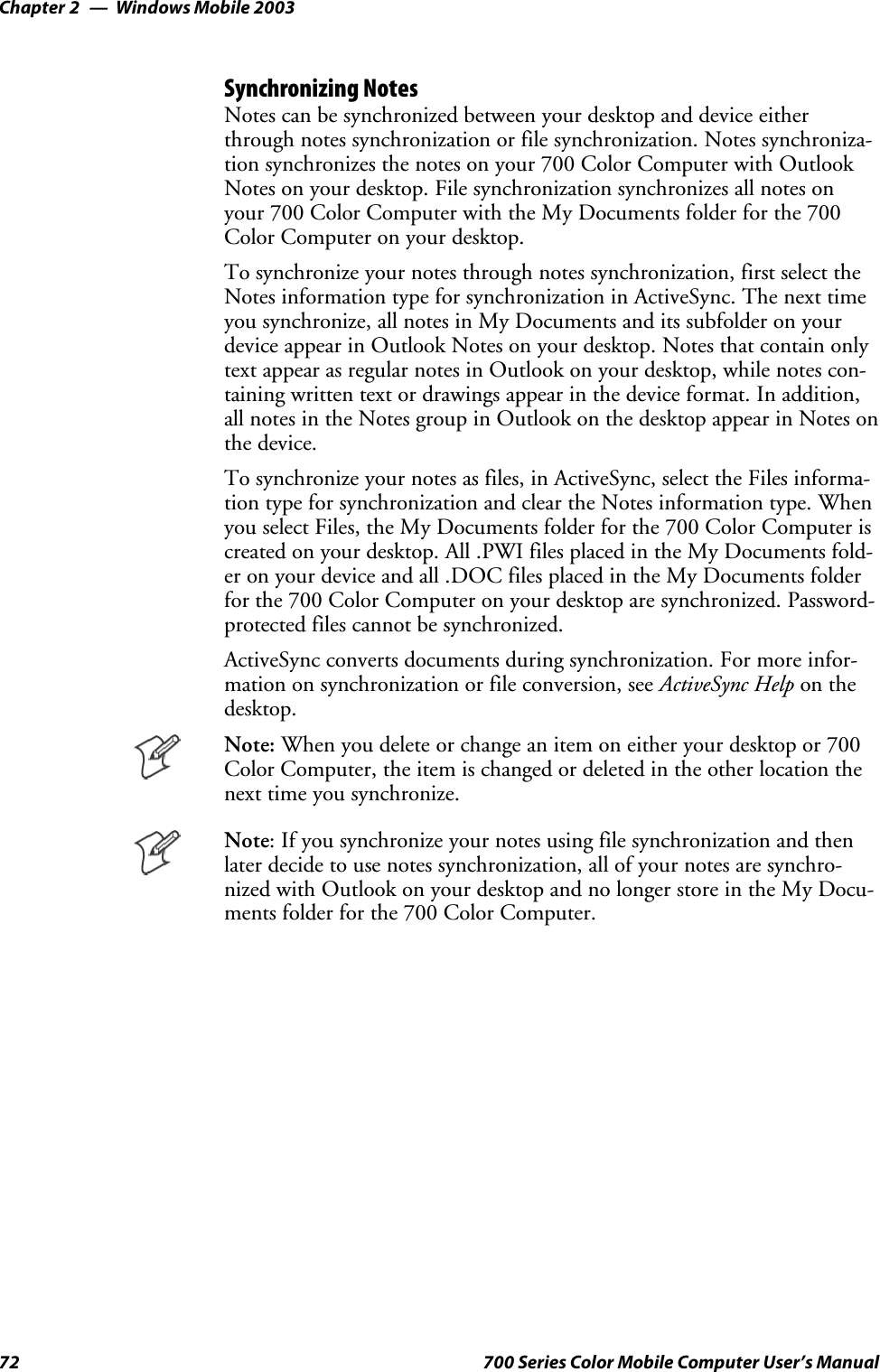 Windows Mobile 2003Chapter —272 700 Series Color Mobile Computer User’s ManualSynchronizing NotesNotes can be synchronized between your desktop and device eitherthrough notes synchronization or file synchronization. Notes synchroniza-tion synchronizes the notes on your 700 Color Computer with OutlookNotes on your desktop. File synchronization synchronizes all notes onyour 700 Color Computer with the My Documents folder for the 700Color Computer on your desktop.To synchronize your notes through notes synchronization, first select theNotes information type for synchronization in ActiveSync. The next timeyou synchronize, all notes in My Documents and its subfolder on yourdevice appear in Outlook Notes on your desktop. Notes that contain onlytext appear as regular notes in Outlook on your desktop, while notes con-taining written text or drawings appear in the device format. In addition,all notes in the Notes group in Outlook on the desktop appear in Notes onthe device.To synchronize your notes as files, in ActiveSync, select the Files informa-tion type for synchronization and clear the Notes information type. Whenyou select Files, the My Documents folder for the 700 Color Computer iscreated on your desktop. All .PWI files placed in the My Documents fold-er on your device and all .DOC files placed in the My Documents folderforthe700ColorComputeronyourdesktoparesynchronized.Password-protected files cannot be synchronized.ActiveSync converts documents during synchronization. For more infor-mation on synchronization or file conversion, see ActiveSync Help on thedesktop.Note: Whenyoudeleteorchangeanitemoneitheryourdesktopor700Color Computer, the item is changed or deleted in the other location thenext time you synchronize.Note: If you synchronize your notes using file synchronization and thenlater decide to use notes synchronization, all of your notes are synchro-nized with Outlook on your desktop and no longer store in the My Docu-ments folder for the 700 Color Computer.