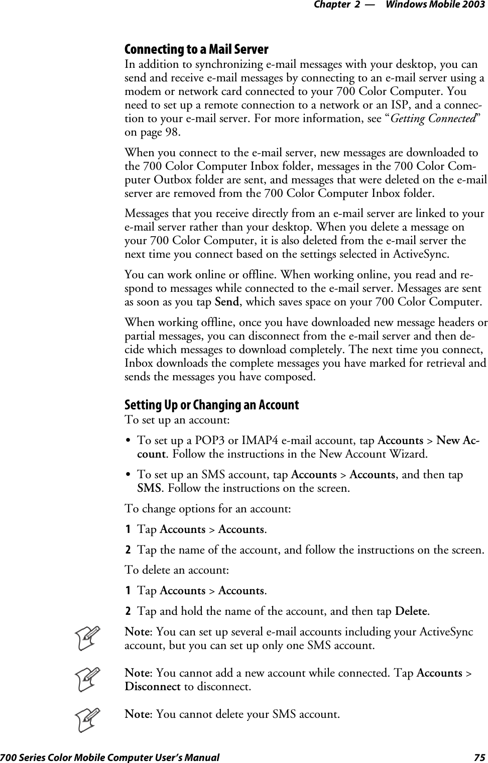Windows Mobile 2003—Chapter 275700 Series Color Mobile Computer User’s ManualConnecting to a Mail ServerIn addition to synchronizing e-mail messages with your desktop, you cansend and receive e-mail messages by connecting to an e-mail server using amodem or network card connected to your 700 Color Computer. Youneed to set up a remote connection to a network or an ISP, and a connec-tion to your e-mail server. For more information, see “Getting Connected”on page 98.When you connect to the e-mail server, new messages are downloaded tothe 700 Color Computer Inbox folder, messages in the 700 Color Com-puter Outbox folder are sent, and messages that were deleted on the e-mailserver are removed from the 700 Color Computer Inbox folder.Messages that you receive directly from an e-mail server are linked to youre-mail server rather than your desktop. When you delete a message onyour 700 Color Computer, it is also deleted from the e-mail server thenext time you connect based on the settings selected in ActiveSync.You can work online or offline. When working online, you read and re-spond to messages while connected to the e-mail server. Messages are sentas soon as you tap Send, which saves space on your 700 Color Computer.When working offline, once you have downloaded new message headers orpartial messages, you can disconnect from the e-mail server and then de-cide which messages to download completely. The next time you connect,Inbox downloads the complete messages you have marked for retrieval andsends the messages you have composed.Setting Up or Changing an AccountTo set up an account:STo set up a POP3 or IMAP4 e-mail account, tap Accounts &gt;New Ac-count. Follow the instructions in the New Account Wizard.STo set up an SMS account, tap Accounts &gt;Accounts, and then tapSMS. Follow the instructions on the screen.To change options for an account:1Tap Accounts &gt;Accounts.2Tap the name of the account, and follow the instructions on the screen.To delete an account:1Tap Accounts &gt;Accounts.2Tap and hold the name of the account, and then tap Delete.Note: You can set up several e-mail accounts including your ActiveSyncaccount, but you can set up only one SMS account.Note: You cannot add a new account while connected. Tap Accounts &gt;Disconnect to disconnect.Note: You cannot delete your SMS account.