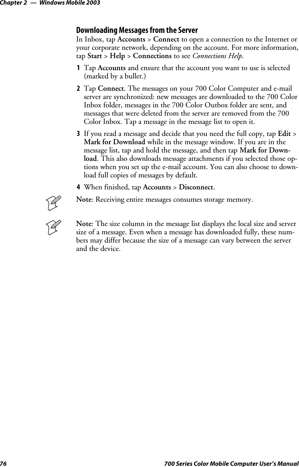 Windows Mobile 2003Chapter —276 700 Series Color Mobile Computer User’s ManualDownloading Messages from the ServerIn Inbox, tap Accounts &gt;Connect to open a connection to the Internet oryour corporate network, depending on the account. For more information,tap Start &gt;Help &gt;Connections to see Connections Help.1Tap Accounts and ensure that the account you want to use is selected(marked by a bullet.)2Tap Connect. The messages on your 700 Color Computer and e-mailserver are synchronized: new messages are downloaded to the 700 ColorInboxfolder,messagesinthe700ColorOutboxfolderaresent,andmessages that were deleted from the server are removed from the 700Color Inbox. Tap a message in the message list to open it.3If you read a message and decide that you need the full copy, tap Edit &gt;Mark for Download while in the message window. If you are in themessage list, tap and hold the message, and then tap Mark for Down-load. This also downloads message attachments if you selected those op-tions when you set up the e-mail account. You can also choose to down-load full copies of messages by default.4When finished, tap Accounts &gt;Disconnect.Note: Receiving entire messages consumes storage memory.Note: The size column in the message list displays the local size and serversize of a message. Even when a message has downloaded fully, these num-bers may differ because the size of a message can vary between the serverand the device.