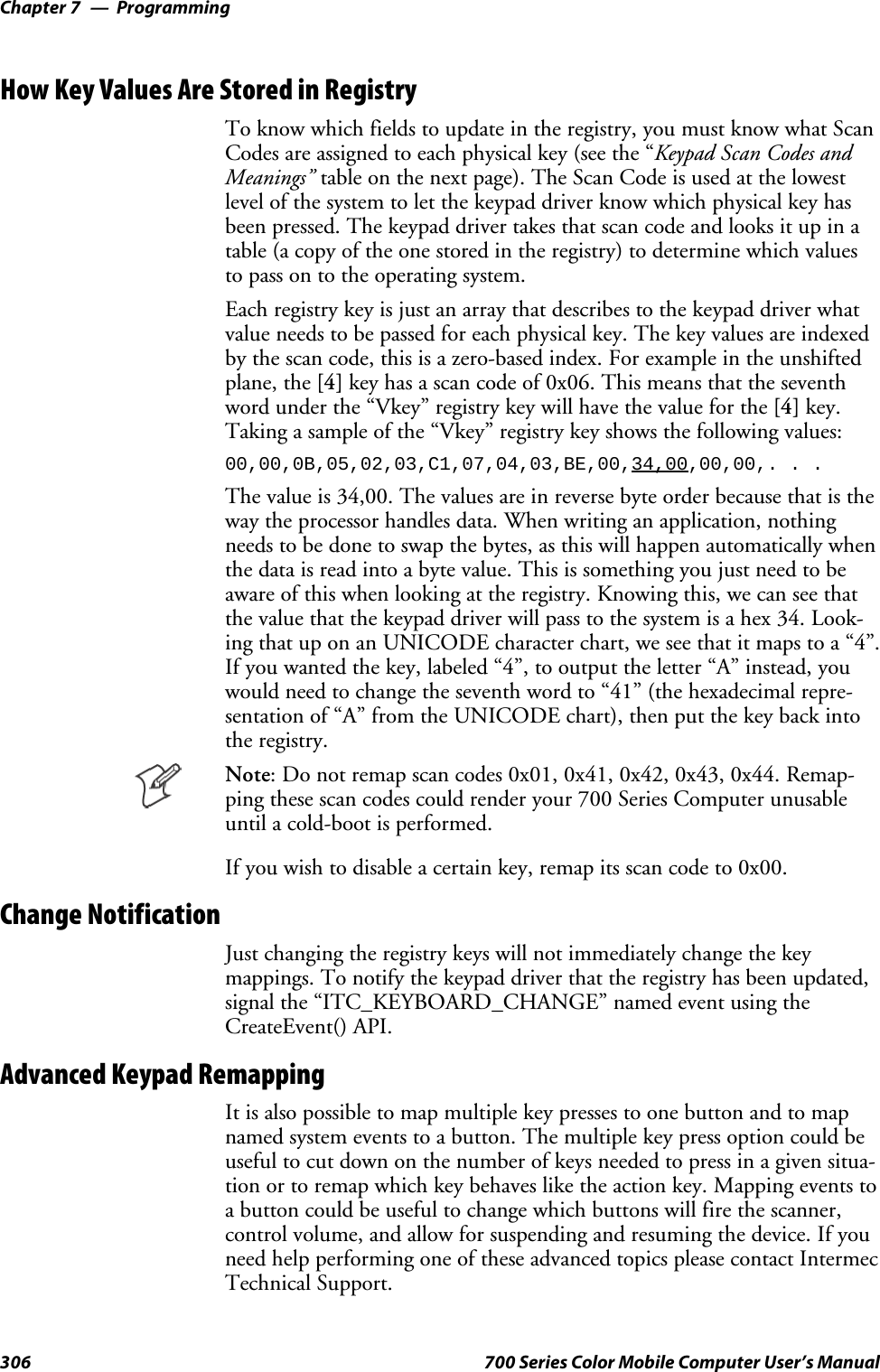 ProgrammingChapter —7306 700 Series Color Mobile Computer User’s ManualHow Key Values Are Stored in RegistryTo know which fields to update in the registry, you must know what ScanCodes are assigned to each physical key (see the “Keypad Scan Codes andMeanings” table on the next page). The Scan Code is used at the lowestlevel of the system to let the keypad driver know which physical key hasbeen pressed. The keypad driver takes that scan code and looks it up in atable (a copy of the one stored in the registry) to determine which valuesto pass on to the operating system.Each registry key is just an array that describes to the keypad driver whatvalue needs to be passed for each physical key. The key values are indexedby the scan code, this is a zero-based index. For example in the unshiftedplane, the [4] key has a scan code of 0x06. This means that the seventhword under the “Vkey” registry key will have the value for the [4] key.Taking a sample of the “Vkey” registry key shows the following values:00,00,0B,05,02,03,C1,07,04,03,BE,00,34,00,00,00,. . .The value is 34,00. The values are in reverse byte order because that is theway the processor handles data. When writing an application, nothingneeds to be done to swap the bytes, as this will happen automatically whenthe data is read into a byte value. This is something you just need to beaware of this when looking at the registry. Knowing this, we can see thatthe value that the keypad driver will pass to the system is a hex 34. Look-ing that up on an UNICODE character chart, we see that it maps to a “4”.If you wanted the key, labeled “4”, to output the letter “A” instead, youwould need to change the seventh word to “41” (the hexadecimal repre-sentation of “A” from the UNICODE chart), then put the key back intothe registry.Note: Do not remap scan codes 0x01, 0x41, 0x42, 0x43, 0x44. Remap-ping these scan codes could render your 700 Series Computer unusableuntil a cold-boot is performed.If you wish to disable a certain key, remap its scan code to 0x00.Change NotificationJust changing the registry keys will not immediately change the keymappings. To notify the keypad driver that the registry has been updated,signal the “ITC_KEYBOARD_CHANGE” named event using theCreateEvent() API.Advanced Keypad RemappingIt is also possible to map multiple key presses to one button and to mapnamed system events to a button. The multiple key press option could beuseful to cut down on the number of keys needed to press in a given situa-tion or to remap which key behaves like the action key. Mapping events toa button could be useful to change which buttons will fire the scanner,control volume, and allow for suspending and resuming the device. If youneed help performing one of these advanced topics please contact IntermecTechnical Support.