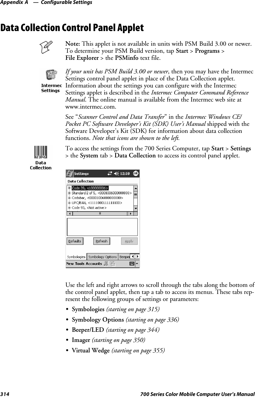 Configurable SettingsAppendix —A314 700 Series Color Mobile Computer User’s ManualData Collection Control Panel AppletNote: This applet is not available in units with PSM Build 3.00 or newer.To determine your PSM Build version, tap Start &gt;Programs &gt;File Explorer &gt;thePSMinfo text file.If your unit has PSM Build 3.00 or newer, then you may have the IntermecSettings control panel applet in place of the Data Collection applet.Information about the settings you can configure with the IntermecSettings applet is described in the Intermec Computer Command ReferenceManual. The online manual is available from the Intermec web site atwww.intermec.com.See “Scanner Control and Data Transfer”intheIntermec Windows CE/Pocket PC Software Developer’s Kit (SDK) User’s Manual shipped with theSoftware Developer’s Kit (SDK) for information about data collectionfunctions. Note that icons are shown to the left.To access the settings from the 700 Series Computer, tap Start &gt;Settings&gt;theSystem tab &gt; Data Collection to access its control panel applet.Use the left and right arrows to scroll through the tabs along the bottom ofthe control panel applet, then tap a tab to access its menus. These tabs rep-resent the following groups of settings or parameters:SSymbologies (starting on page 315)SSymbology Options (starting on page 336)SBeeper/LED (starting on page 344)SImager (starting on page 350)SVirtual Wedge (starting on page 355)