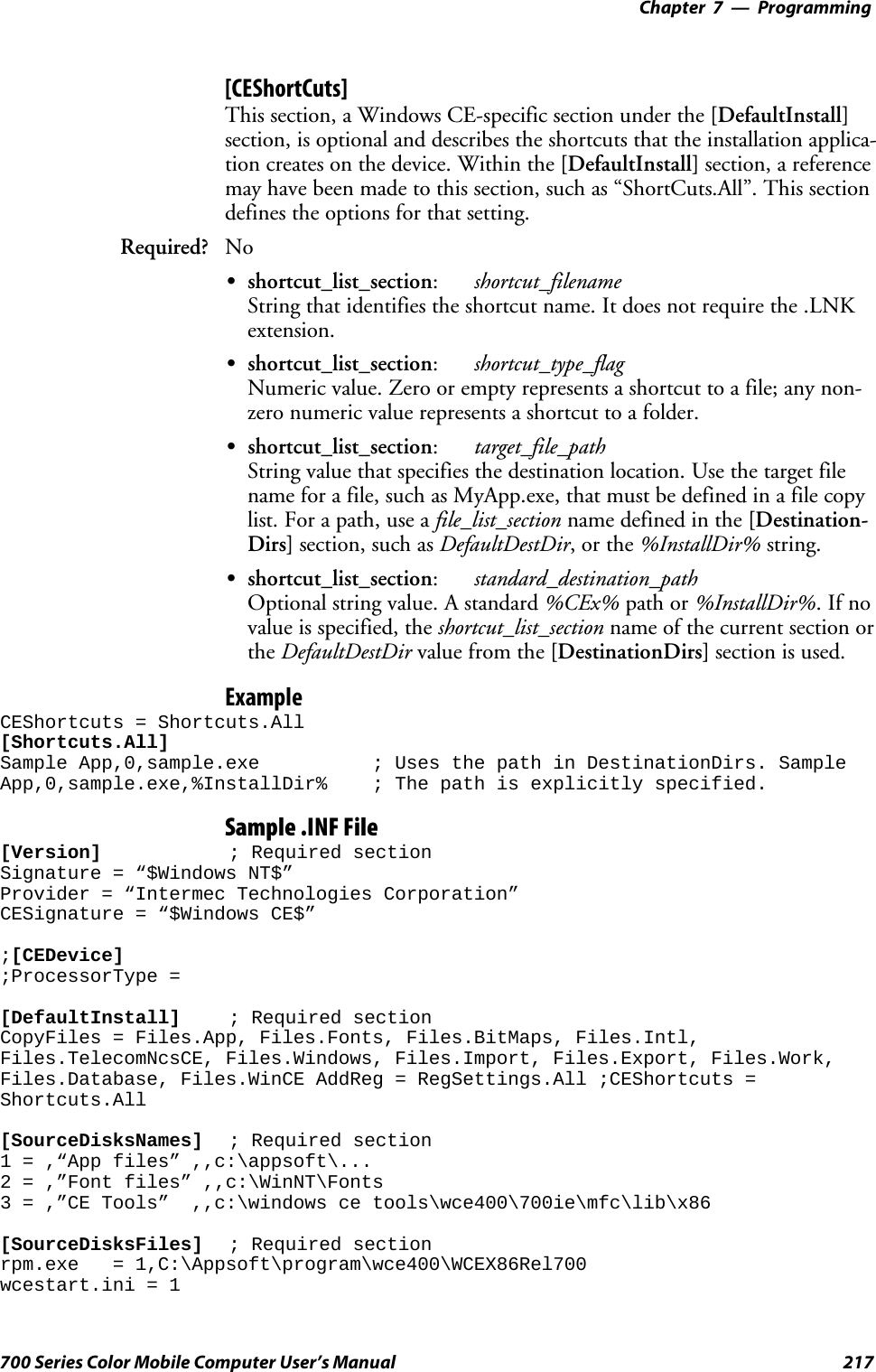 Programming—Chapter 7217700 Series Color Mobile Computer User’s Manual[CEShortCuts]This section, a Windows CE-specific section under the [DefaultInstall]section, is optional and describes the shortcuts that the installation applica-tion creates on the device. Within the [DefaultInstall] section, a referencemay have been made to this section, such as “ShortCuts.All”. This sectiondefines the options for that setting.Required? NoSshortcut_list_section:shortcut_filenameString that identifies the shortcut name. It does not require the .LNKextension.Sshortcut_list_section:shortcut_type_flagNumeric value. Zero or empty represents a shortcut to a file; any non-zero numeric value represents a shortcut to a folder.Sshortcut_list_section:target_file_pathString value that specifies the destination location. Use the target filename for a file, such as MyApp.exe, that must be defined in a file copylist. For a path, use a file_list_section name defined in the [Destination-Dirs] section, such as DefaultDestDir,orthe%InstallDir% string.Sshortcut_list_section:standard_destination_pathOptional string value. A standard %CEx% path or %InstallDir%.Ifnovalue is specified, the shortcut_list_section name of the current section orthe DefaultDestDir value from the [DestinationDirs] section is used.ExampleCEShortcuts = Shortcuts.All[Shortcuts.All]Sample App,0,sample.exe ; Uses the path in DestinationDirs. SampleApp,0,sample.exe,%InstallDir% ; The path is explicitly specified.Sample .INF File[Version] ; Required sectionSignature = “$Windows NT$”Provider = “Intermec Technologies Corporation”CESignature = “$Windows CE$”;[CEDevice];ProcessorType =[DefaultInstall] ; Required sectionCopyFiles = Files.App, Files.Fonts, Files.BitMaps, Files.Intl,Files.TelecomNcsCE, Files.Windows, Files.Import, Files.Export, Files.Work,Files.Database, Files.WinCE AddReg = RegSettings.All ;CEShortcuts =Shortcuts.All[SourceDisksNames] ; Required section1 = ,“App files” ,,c:\appsoft\...2 = ,”Font files” ,,c:\WinNT\Fonts3 = ,”CE Tools” ,,c:\windows ce tools\wce400\700ie\mfc\lib\x86[SourceDisksFiles] ; Required sectionrpm.exe = 1,C:\Appsoft\program\wce400\WCEX86Rel700wcestart.ini = 1