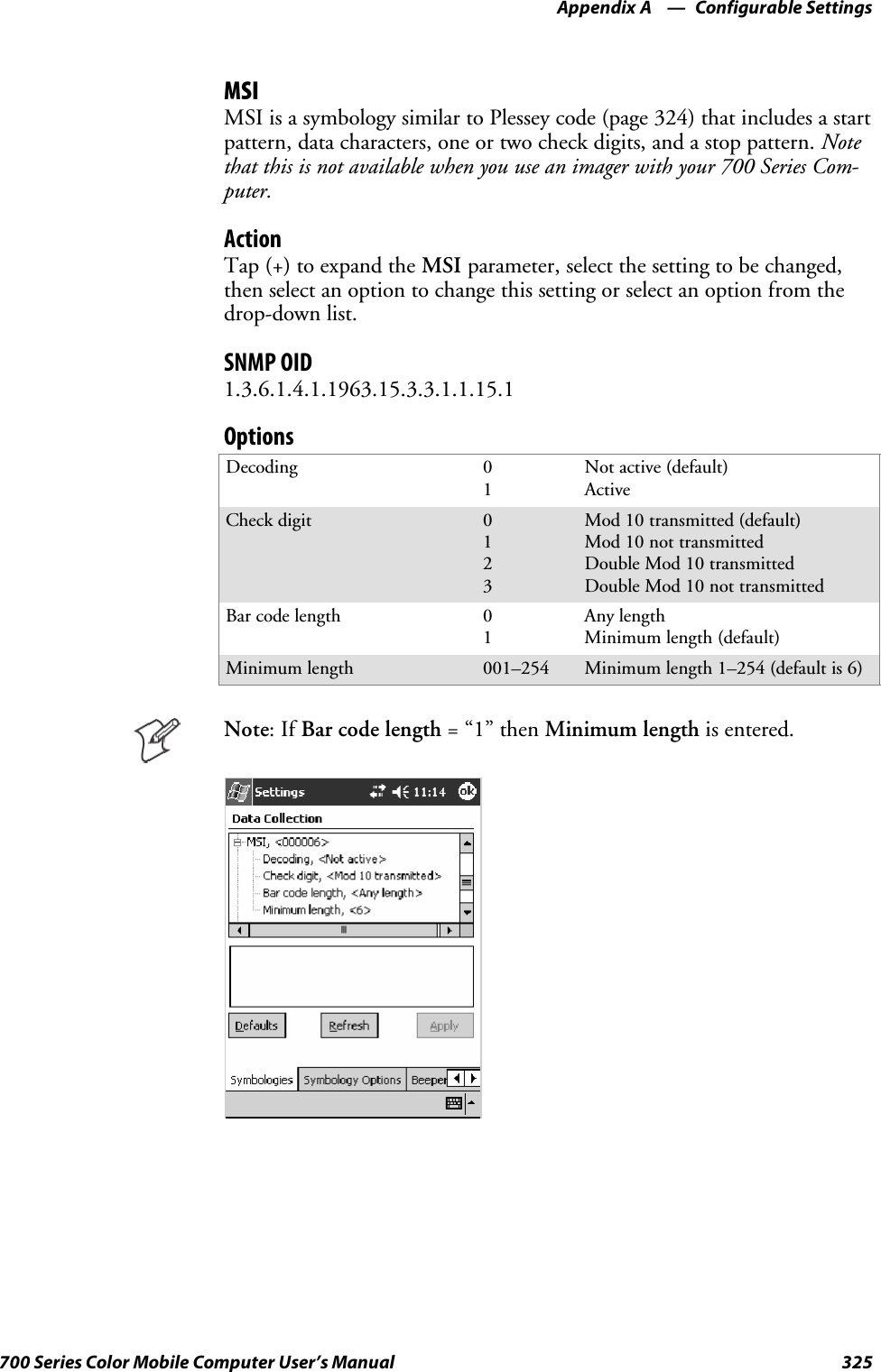 Configurable SettingsAppendix —A325700 Series Color Mobile Computer User’s ManualMSIMSI is a symbology similar to Plessey code (page 324) that includes a startpattern, data characters, one or two check digits, and a stop pattern. Notethat this is not available when you use an imager with your 700 Series Com-puter.ActionTap (+) to expand the MSI parameter, select the setting to be changed,then select an option to change this setting or select an option from thedrop-down list.SNMP OID1.3.6.1.4.1.1963.15.3.3.1.1.15.1OptionsDecoding 01Not active (default)ActiveCheck digit 0123Mod 10 transmitted (default)Mod 10 not transmittedDouble Mod 10 transmittedDouble Mod 10 not transmittedBar code length 01Any lengthMinimum length (default)Minimum length 001–254 Minimum length 1–254 (default is 6)Note:IfBarcodelength=“1”thenMinimum length is entered.