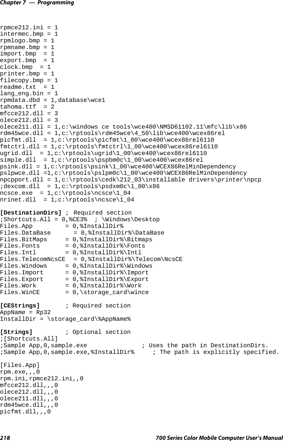 ProgrammingChapter —7218 700 Series Color Mobile Computer User’s Manualrpmce212.ini = 1intermec.bmp = 1rpmlogo.bmp = 1rpmname.bmp = 1import.bmp = 1export.bmp = 1clock.bmp = 1printer.bmp = 1filecopy.bmp = 1readme.txt = 1lang_eng.bin = 1rpmdata.dbd = 1,database\wce1tahoma.ttf = 2mfcce212.dll = 3olece212.dll = 3olece211.dll = 1,c:\windows ce tools\wce400\NMSD61102.11\mfc\lib\x86rdm45wce.dll = 1,c:\rptools\rdm45wce\4_50\lib\wce400\wcex86relpicfmt.dll = 1,c:\rptools\picfmt\1_00\wce400\wcex86rel6110fmtctrl.dll = 1,c:\rptools\fmtctrl\1_00\wce400\wcex86rel6110ugrid.dll = 1,c:\rptools\ugrid\1_00\wce400\wcex86rel6110simple.dll = 1,c:\rptools\pspbm0c\1_00\wce400\wcex86relpsink.dll = 1,c:\rptools\psink\1_00\wce400\WCEX86RelMinDependencypslpwce.dll =1,c:\rptools\pslpm0c\1_00\wce400\WCEX86RelMinDependencynpcpport.dll = 1,c:\rptools\cedk\212_03\installable drivers\printer\npcp;dexcom.dll = 1,c:\rptools\psdxm0c\1_00\x86ncsce.exe = 1,c:\rptools\ncsce\1_04nrinet.dll = 1,c:\rptools\ncsce\1_04[DestinationDirs] ; Required section;Shortcuts.All = 0,%CE3% ; \Windows\DesktopFiles.App = 0,%InstallDir%Files.DataBase = 0,%InstallDir%\DataBaseFiles.BitMaps = 0,%InstallDir%\BitmapsFiles.Fonts = 0,%InstallDir%\FontsFiles.Intl = 0,%InstallDir%\IntlFiles.TelecomNcsCE = 0,%InstallDir%\Telecom\NcsCEFiles.Windows = 0,%InstallDir%\WindowsFiles.Import = 0,%InstallDir%\ImportFiles.Export = 0,%InstallDir%\ExportFiles.Work = 0,%InstallDir%\WorkFiles.WinCE = 0,\storage_card\wince[CEStrings] ; Required sectionAppName = Rp32InstallDir = \storage_card\%AppName%[Strings] ; Optional section;[Shortcuts.All];Sample App,0,sample.exe ; Uses the path in DestinationDirs.;Sample App,0,sample.exe,%InstallDir% ; The path is explicitly specified.[Files.App]rpm.exe,,,0rpm.ini,rpmce212.ini,,0mfcce212.dll,,,0olece212.dll,,,0olece211.dll,,,0rdm45wce.dll,,,0picfmt.dll,,,0