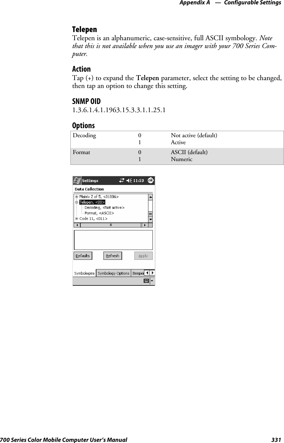 Configurable SettingsAppendix —A331700 Series Color Mobile Computer User’s ManualTelepenTelepen is an alphanumeric, case-sensitive, full ASCII symbology. Notethat this is not available when you use an imager with your 700 Series Com-puter.ActionTap (+) to expand the Telepen parameter, select the setting to be changed,then tap an option to change this setting.SNMP OID1.3.6.1.4.1.1963.15.3.3.1.1.25.1OptionsDecoding 01Not active (default)ActiveFormat 01ASCII (default)Numeric