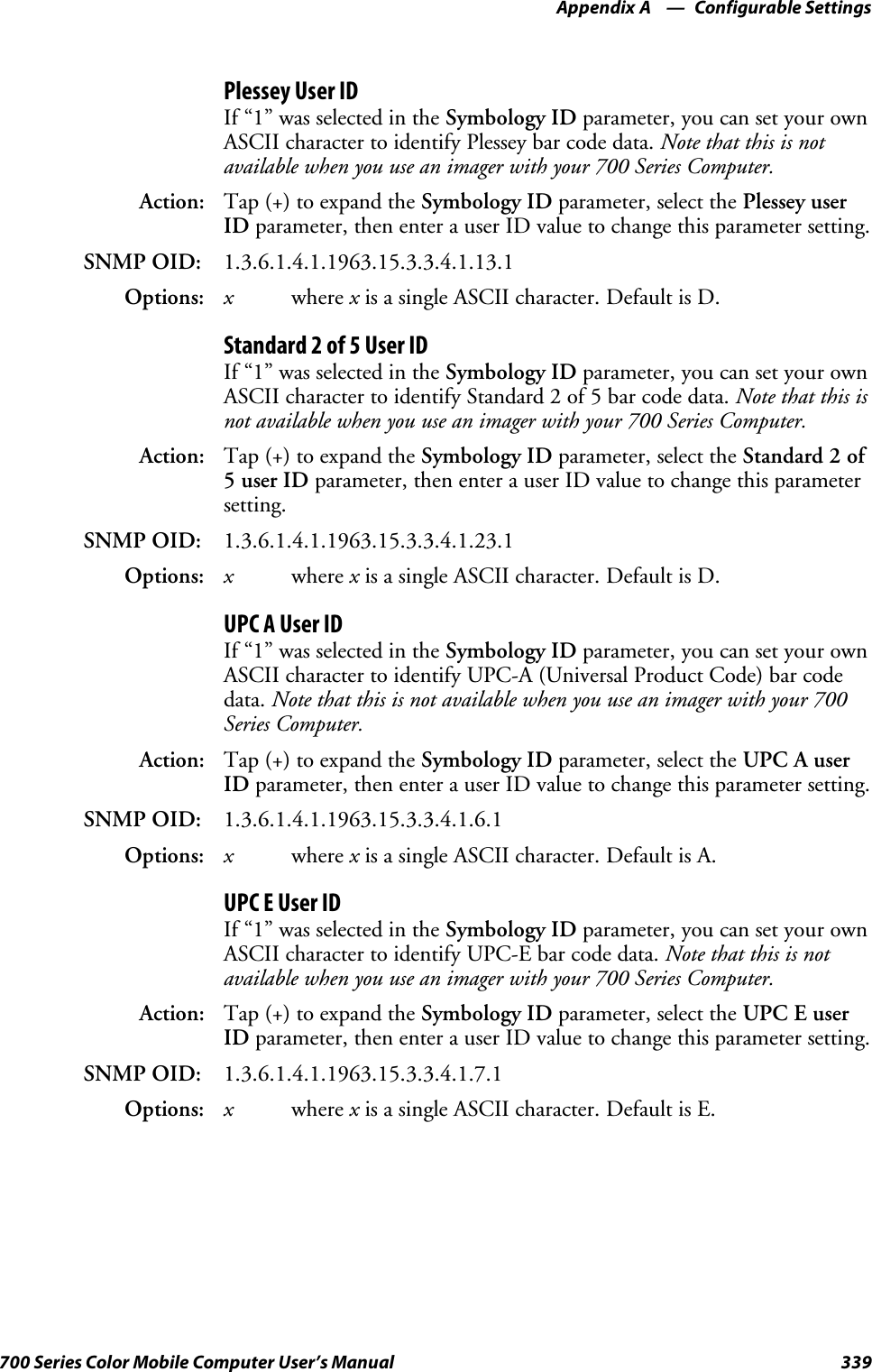 Configurable SettingsAppendix —A339700 Series Color Mobile Computer User’s ManualPlessey User IDIf “1” was selected in the Symbology ID parameter, you can set your ownASCII character to identify Plessey bar code data. Note that this is notavailable when you use an imager with your 700 Series Computer.Action: Tap (+) to expand the Symbology ID parameter, select the Plessey userID parameter, then enter a user ID value to change this parameter setting.SNMP OID: 1.3.6.1.4.1.1963.15.3.3.4.1.13.1Options: xwhere xis a single ASCII character. Default is D.Standard 2 of 5 User IDIf “1” was selected in the Symbology ID parameter, you can set your ownASCII character to identify Standard 2 of 5 bar code data. Note that this isnot available when you use an imager with your 700 Series Computer.Action: Tap (+) to expand the Symbology ID parameter, select the Standard 2 of5userIDparameter, then enter a user ID value to change this parametersetting.SNMP OID: 1.3.6.1.4.1.1963.15.3.3.4.1.23.1Options: xwhere xis a single ASCII character. Default is D.UPC A User IDIf “1” was selected in the Symbology ID parameter, you can set your ownASCII character to identify UPC-A (Universal Product Code) bar codedata. Note that this is not available when you use an imager with your 700Series Computer.Action: Tap (+) to expand the Symbology ID parameter, select the UPC A userID parameter, then enter a user ID value to change this parameter setting.SNMP OID: 1.3.6.1.4.1.1963.15.3.3.4.1.6.1Options: xwhere xis a single ASCII character. Default is A.UPC E User IDIf “1” was selected in the Symbology ID parameter, you can set your ownASCII character to identify UPC-E bar code data. Note that this is notavailable when you use an imager with your 700 Series Computer.Action: Tap (+) to expand the Symbology ID parameter, select the UPC E userID parameter, then enter a user ID value to change this parameter setting.SNMP OID: 1.3.6.1.4.1.1963.15.3.3.4.1.7.1Options: xwhere xis a single ASCII character. Default is E.