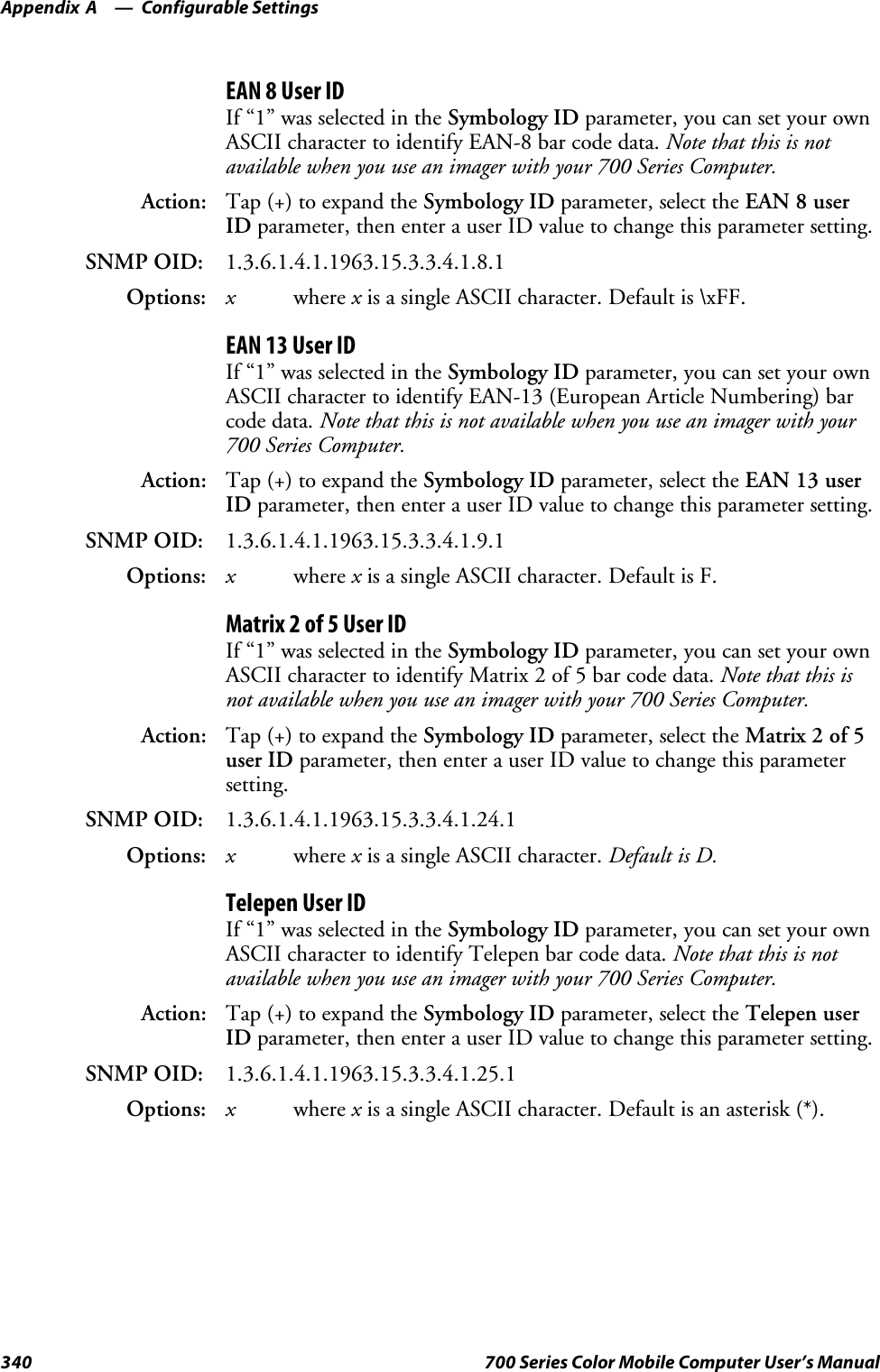 Configurable SettingsAppendix —A340 700 Series Color Mobile Computer User’s ManualEAN 8 User IDIf “1” was selected in the Symbology ID parameter, you can set your ownASCII character to identify EAN-8 bar code data. Note that this is notavailable when you use an imager with your 700 Series Computer.Action: Tap (+) to expand the Symbology ID parameter, select the EAN 8 userID parameter, then enter a user ID value to change this parameter setting.SNMP OID: 1.3.6.1.4.1.1963.15.3.3.4.1.8.1Options: xwhere xis a single ASCII character. Default is \xFF.EAN 13 User IDIf “1” was selected in the Symbology ID parameter, you can set your ownASCII character to identify EAN-13 (European Article Numbering) barcode data. Note that this is not available when you use an imager with your700 Series Computer.Action: Tap (+) to expand the Symbology ID parameter, select the EAN 13 userID parameter, then enter a user ID value to change this parameter setting.SNMP OID: 1.3.6.1.4.1.1963.15.3.3.4.1.9.1Options: xwhere xis a single ASCII character. Default is F.Matrix 2 of 5 User IDIf “1” was selected in the Symbology ID parameter, you can set your ownASCII character to identify Matrix 2 of 5 bar code data. Note that this isnot available when you use an imager with your 700 Series Computer.Action: Tap (+) to expand the Symbology ID parameter, select the Matrix 2 of 5user ID parameter, then enter a user ID value to change this parametersetting.SNMP OID: 1.3.6.1.4.1.1963.15.3.3.4.1.24.1Options: xwhere xis a single ASCII character. Default is D.Telepen User IDIf “1” was selected in the Symbology ID parameter, you can set your ownASCII character to identify Telepen bar code data. Note that this is notavailable when you use an imager with your 700 Series Computer.Action: Tap (+) to expand the Symbology ID parameter, select the Telepen userID parameter, then enter a user ID value to change this parameter setting.SNMP OID: 1.3.6.1.4.1.1963.15.3.3.4.1.25.1Options: xwhere xis a single ASCII character. Default is an asterisk (*).