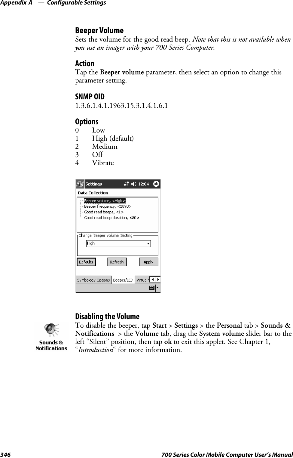 Configurable SettingsAppendix —A346 700 Series Color Mobile Computer User’s ManualBeeper VolumeSets the volume for the good read beep. Note that this is not available whenyou use an imager with your 700 Series Computer.ActionTap the Beeper volume parameter, then select an option to change thisparameter setting.SNMP OID1.3.6.1.4.1.1963.15.3.1.4.1.6.1Options0Low1 High (default)2Medium3Off4VibrateDisabling the VolumeTo disable the beeper, tap Start &gt;Settings &gt;thePersonal tab &gt; Sounds &amp;Notifications &gt;theVolume tab, drag the System volume slider bar to theleft “Silent” position, then tap ok to exit this applet. See Chapter 1,“Introduction“ for more information.