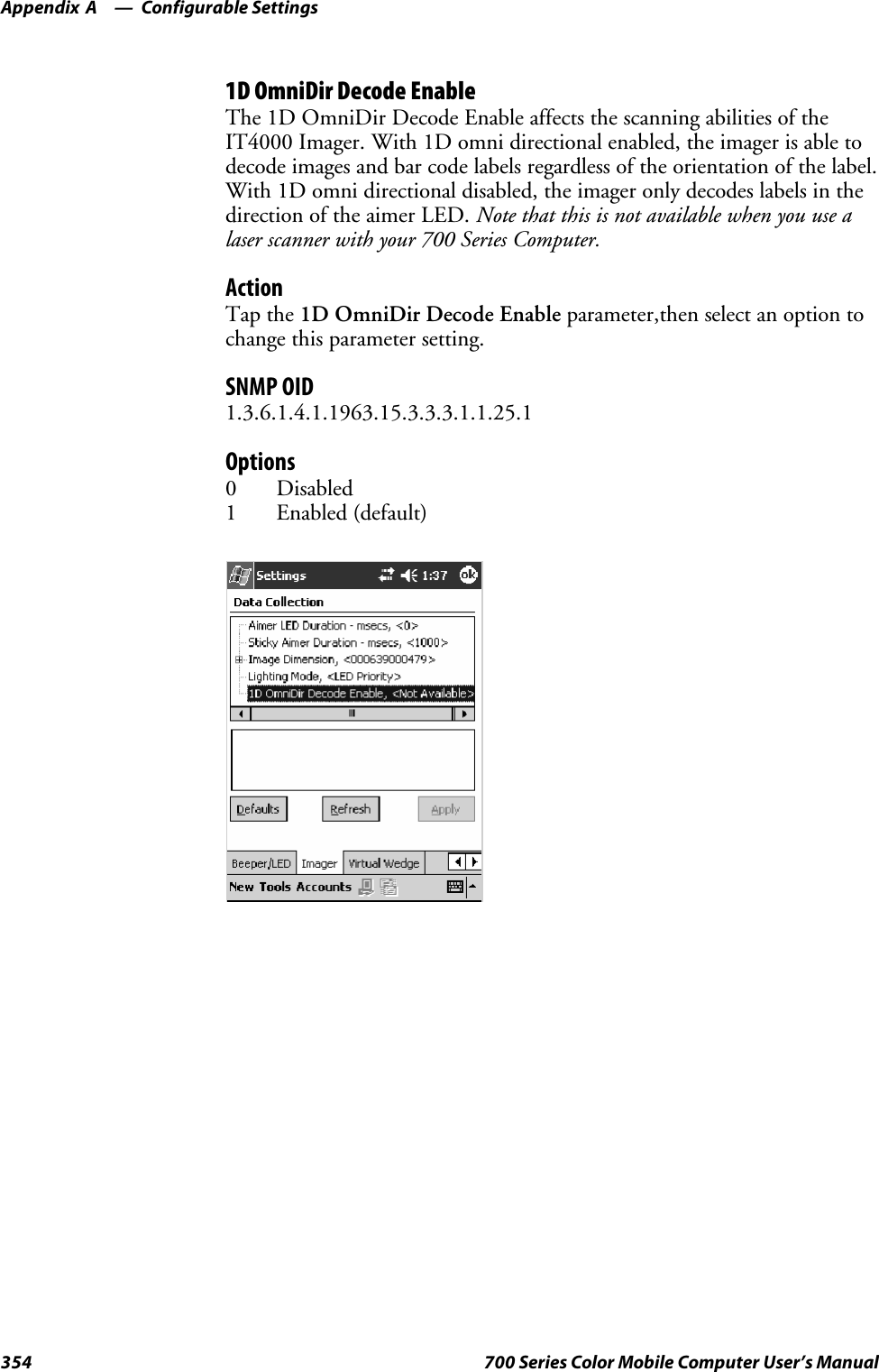 Configurable SettingsAppendix —A354 700 Series Color Mobile Computer User’s Manual1D OmniDir Decode EnableThe 1D OmniDir Decode Enable affects the scanning abilities of theIT4000 Imager. With 1D omni directional enabled, the imager is able todecode images and bar code labels regardless of the orientation of the label.With 1D omni directional disabled, the imager only decodes labels in thedirection of the aimer LED. Note that this is not available when you use alaser scanner with your 700 Series Computer.ActionTap the 1D OmniDir Decode Enable parameter,then select an option tochange this parameter setting.SNMP OID1.3.6.1.4.1.1963.15.3.3.3.1.1.25.1Options0Disabled1 Enabled (default)