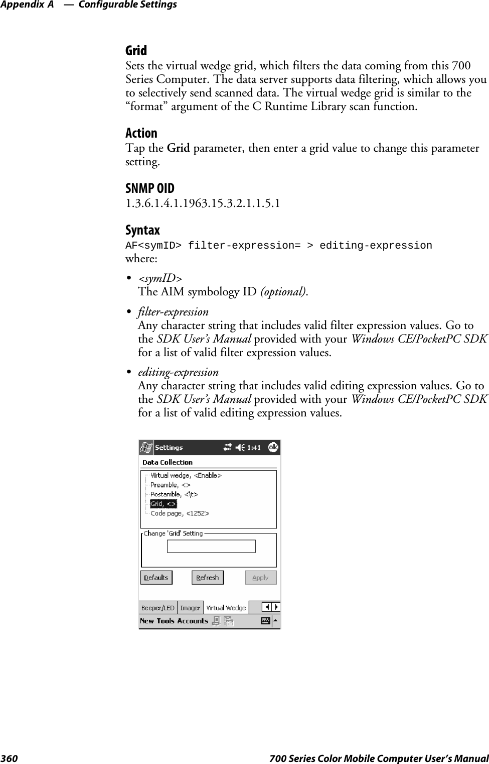 Configurable SettingsAppendix —A360 700 Series Color Mobile Computer User’s ManualGridSets the virtual wedge grid, which filters the data coming from this 700Series Computer. The data server supports data filtering, which allows youto selectively send scanned data. The virtual wedge grid is similar to the“format” argument of the C Runtime Library scan function.ActionTap the Grid parameter, then enter a grid value to change this parametersetting.SNMP OID1.3.6.1.4.1.1963.15.3.2.1.1.5.1SyntaxAF&lt;symID&gt; filter-expression= &gt; editing-expressionwhere:S&lt;symID&gt;The AIM symbology ID (optional).Sfilter-expressionAny character string that includes valid filter expression values. Go tothe SDK User’s Manual provided with your Windows CE/PocketPC SDKfor a list of valid filter expression values.Sediting-expressionAny character string that includes valid editing expression values. Go tothe SDK User’s Manual provided with your Windows CE/PocketPC SDKfor a list of valid editing expression values.