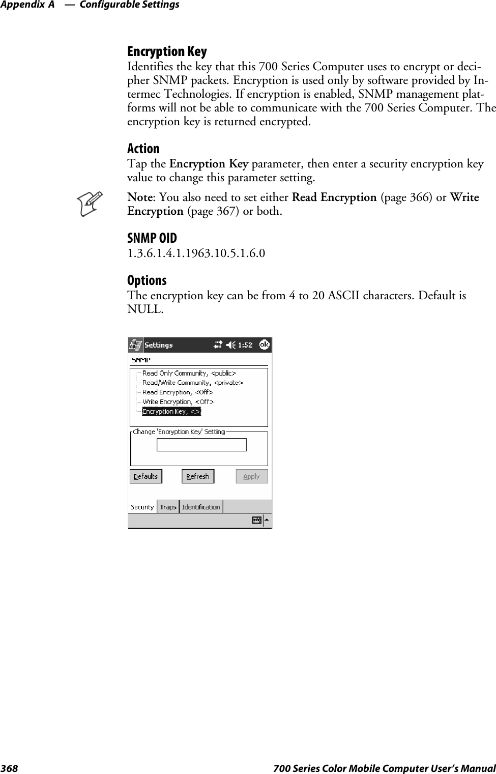 Configurable SettingsAppendix —A368 700 Series Color Mobile Computer User’s ManualEncryption KeyIdentifies the key that this 700 Series Computer uses to encrypt or deci-pher SNMP packets. Encryption is used only by software provided by In-termec Technologies. If encryption is enabled, SNMP management plat-forms will not be able to communicate with the 700 Series Computer. Theencryption key is returned encrypted.ActionTap the Encryption Key parameter, then enter a security encryption keyvalue to change this parameter setting.Note: You also need to set either Read Encryption (page 366) or WriteEncryption (page 367) or both.SNMP OID1.3.6.1.4.1.1963.10.5.1.6.0OptionsThe encryption key can be from 4 to 20 ASCII characters. Default isNULL.