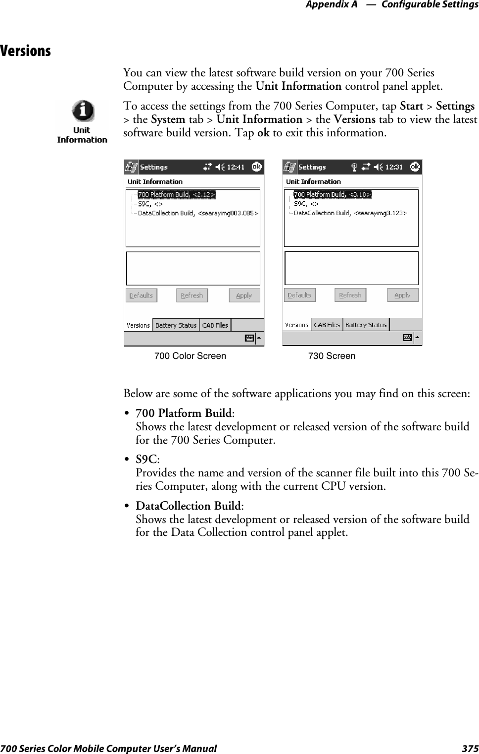 Configurable SettingsAppendix —A375700 Series Color Mobile Computer User’s ManualVersionsYou can view the latest software build version on your 700 SeriesComputer by accessing the Unit Information control panel applet.To access the settings from the 700 Series Computer, tap Start &gt;Settings&gt;theSystem tab &gt; Unit Information &gt;theVersions tab to view the latestsoftware build version. Tap ok to exit this information.700 Color Screen 730 ScreenBelow are some of the software applications you may find on this screen:S700 Platform Build:Shows the latest development or released version of the software buildfor the 700 Series Computer.SS9C:Provides the name and version of the scanner file built into this 700 Se-ries Computer, along with the current CPU version.SDataCollection Build:Shows the latest development or released version of the software buildfor the Data Collection control panel applet.