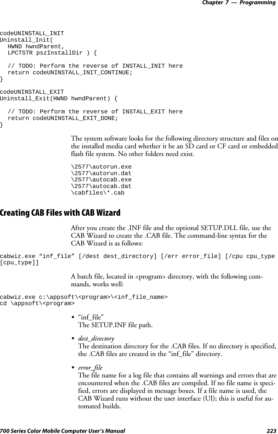 Programming—Chapter 7223700 Series Color Mobile Computer User’s ManualcodeUNINSTALL_INITUninstall_Init(HWND hwndParent,LPCTSTR pszInstallDir ) {// TODO: Perform the reverse of INSTALL_INIT herereturn codeUNINSTALL_INIT_CONTINUE;}codeUNINSTALL_EXITUninstall_Exit(HWND hwndParent) {// TODO: Perform the reverse of INSTALL_EXIT herereturn codeUNINSTALL_EXIT_DONE;}The system software looks for the following directory structure and files onthe installed media card whether it be an SD card or CF card or embeddedflash file system. No other folders need exist.\2577\autorun.exe\2577\autorun.dat\2577\autocab.exe\2577\autocab.dat\cabfiles\*.cabCreating CAB Files with CAB WizardAfter you create the .INF file and the optional SETUP.DLL file, use theCAB Wizard to create the .CAB file. The command-line syntax for theCAB Wizard is as follows:cabwiz.exe “inf_file” [/dest dest_directory] [/err error_file] [/cpu cpu_type[cpu_type]]A batch file, located in &lt;program&gt; directory, with the following com-mands, works well:cabwiz.exe c:\appsoft\&lt;program&gt;\&lt;inf_file_name&gt;cd \appsoft\&lt;program&gt;S“inf_file”The SETUP.INF file path.Sdest_directoryThe destination directory for the .CAB files. If no directory is specified,the .CAB files are created in the “inf_file” directory.Serror_fileThe file name for a log file that contains all warnings and errors that areencountered when the .CAB files are compiled. If no file name is speci-fied, errors are displayed in message boxes. If a file name is used, theCAB Wizard runs without the user interface (UI); this is useful for au-tomated builds.