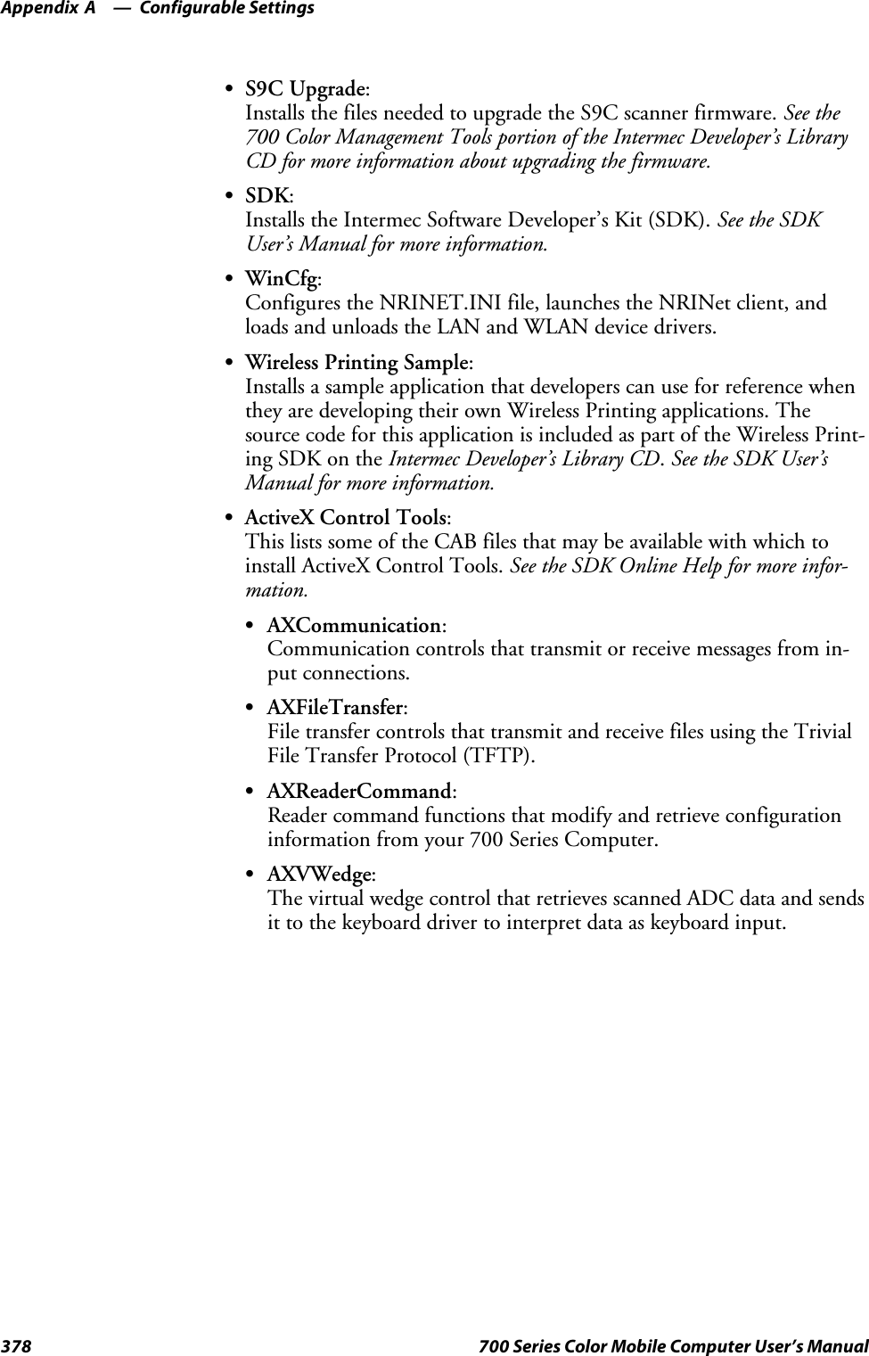 Configurable SettingsAppendix —A378 700 Series Color Mobile Computer User’s ManualSS9C Upgrade:Installs the files needed to upgrade the S9C scanner firmware. See the700 Color Management Tools portion of the Intermec Developer’s LibraryCD for more information about upgrading the firmware.SSDK:Installs the Intermec Software Developer’s Kit (SDK). See the SDKUser’s Manual for more information.SWinCfg:Configures the NRINET.INI file, launches the NRINet client, andloadsandunloadstheLANandWLANdevicedrivers.SWireless Printing Sample:Installs a sample application that developers can use for reference whenthey are developing their own Wireless Printing applications. Thesource code for this application is included as part of the Wireless Print-ing SDK on the Intermec Developer’s Library CD.See the SDK User’sManual for more information.SActiveX Control Tools:This lists some of the CAB files that may be available with which toinstall ActiveX Control Tools. See the SDK Online Help for more infor-mation.SAXCommunication:Communication controls that transmit or receive messages from in-put connections.SAXFileTransfer:File transfer controls that transmit and receive files using the TrivialFile Transfer Protocol (TFTP).SAXReaderCommand:Reader command functions that modify and retrieve configurationinformation from your 700 Series Computer.SAXVWedge:The virtual wedge control that retrieves scanned ADC data and sendsit to the keyboard driver to interpret data as keyboard input.