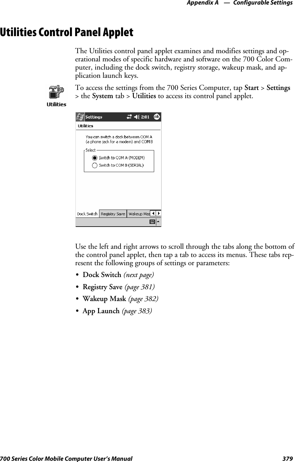 Configurable SettingsAppendix —A379700 Series Color Mobile Computer User’s ManualUtilities Control Panel AppletThe Utilities control panel applet examines and modifies settings and op-erational modes of specific hardware and software on the 700 Color Com-puter, including the dock switch, registry storage, wakeup mask, and ap-plication launch keys.To access the settings from the 700 Series Computer, tap Start &gt;Settings&gt;theSystem tab &gt; Utilities to access its control panel applet.Use the left and right arrows to scroll through the tabs along the bottom ofthe control panel applet, then tap a tab to access its menus. These tabs rep-resent the following groups of settings or parameters:SDock Switch (next page)SRegistry Save (page 381)SWakeup Mask (page 382)SApp Launch (page 383)
