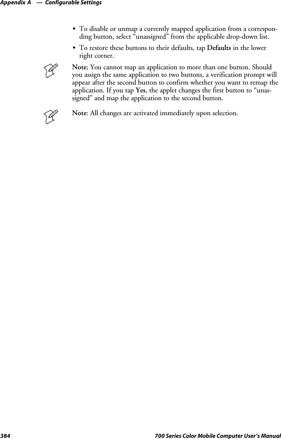Configurable SettingsAppendix —A384 700 Series Color Mobile Computer User’s ManualSTo disable or unmap a currently mapped application from a correspon-ding button, select “unassigned” from the applicable drop-down list.STo restore these buttons to their defaults, tap Defaults in the lowerright corner.Note; You cannot map an application to more than one button. Shouldyou assign the same application to two buttons, a verification prompt willappear after the second button to confirm whether you want to remap theapplication. If you tap Yes, the applet changes the first button to “unas-signed” and map the application to the second button.Note: All changes are activated immediately upon selection.