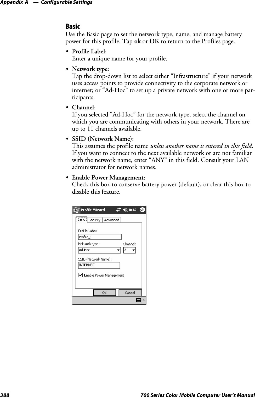 Configurable SettingsAppendix —A388 700 Series Color Mobile Computer User’s ManualBasicUse the Basic page to set the network type, name, and manage batterypower for this profile. Tap ok or OK to return to the Profiles page.SProfile Label:Enter a unique name for your profile.SNetwork type:Tap the drop-down list to select either “Infrastructure” if your networkuses access points to provide connectivity to the corporate network orinternet; or “Ad-Hoc” to set up a private network with one or more par-ticipants.SChannel:If you selected “Ad-Hoc” for the network type, select the channel onwhich you are communicating with others in your network. There areup to 11 channels available.SSSID (Network Name):This assumes the profile name unless another name is entered in this field.If you want to connect to the next available network or are not familiarwith the network name, enter “ANY” in this field. Consult your LANadministrator for network names.SEnable Power Management:Check this box to conserve battery power (default), or clear this box todisable this feature.