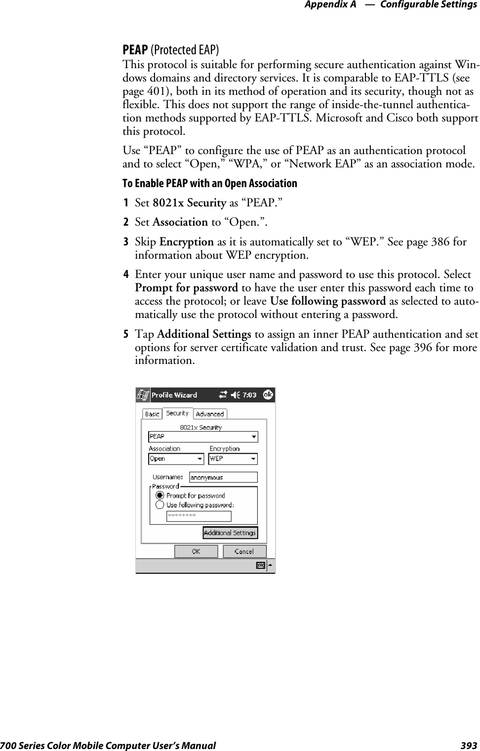 Configurable SettingsAppendix —A393700 Series Color Mobile Computer User’s ManualPEAP (Protected EAP)This protocol is suitable for performing secure authentication against Win-dows domains and directory services. It is comparable to EAP-TTLS (seepage 401), both in its method of operation and its security, though not asflexible. This does not support the range of inside-the-tunnel authentica-tion methods supported by EAP-TTLS. Microsoft and Cisco both supportthis protocol.Use “PEAP” to configure the use of PEAP as an authentication protocoland to select “Open,” “WPA,” or “Network EAP” as an association mode.To Enable PEAP with an Open Association1Set 8021x Security as “PEAP.”2Set Association to “Open.”.3Skip Encryption as it is automatically set to “WEP.” See page 386 forinformation about WEP encryption.4Enter your unique user name and password to use this protocol. SelectPrompt for password to have the user enter this password each time toaccess the protocol; or leave Use following password as selected to auto-matically use the protocol without entering a password.5Tap Additional Settings to assign an inner PEAP authentication and setoptions for server certificate validation and trust. See page 396 for moreinformation.