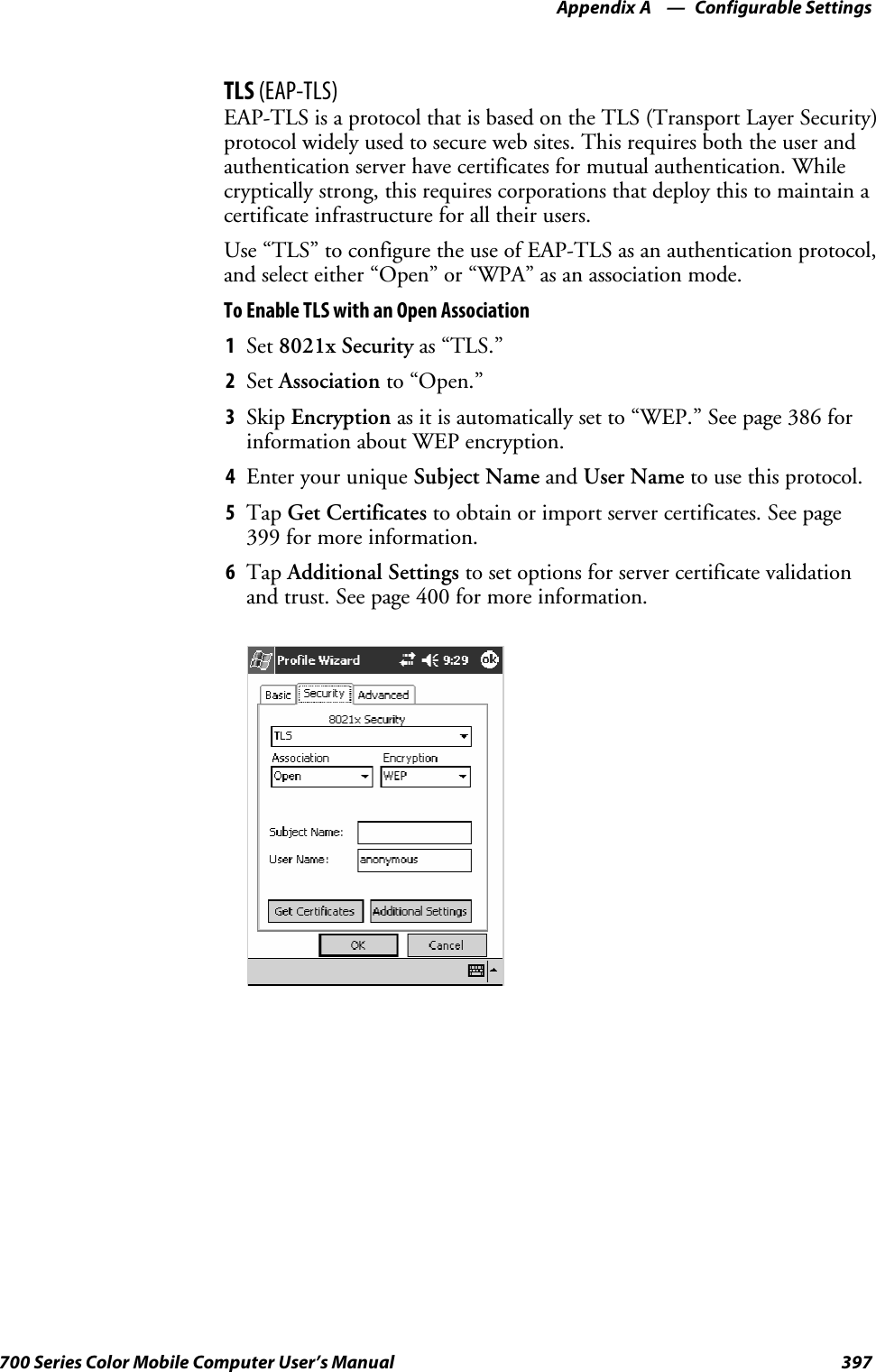 Configurable SettingsAppendix —A397700 Series Color Mobile Computer User’s ManualTLS (EAP-TLS)EAP-TLS is a protocol that is based on the TLS (Transport Layer Security)protocol widely used to secure web sites. This requires both the user andauthentication server have certificates for mutual authentication. Whilecryptically strong, this requires corporations that deploy this to maintain acertificate infrastructure for all their users.Use “TLS” to configure the use of EAP-TLS as an authentication protocol,and select either “Open” or “WPA” as an association mode.ToEnableTLSwithanOpenAssociation1Set 8021x Security as “TLS.”2Set Association to “Open.”3Skip Encryption as it is automatically set to “WEP.” See page 386 forinformation about WEP encryption.4EnteryouruniqueSubject Name and User Name to use this protocol.5Tap Get Certificates to obtain or import server certificates. See page399 for more information.6Tap Additional Settings to set options for server certificate validationand trust. See page 400 for more information.