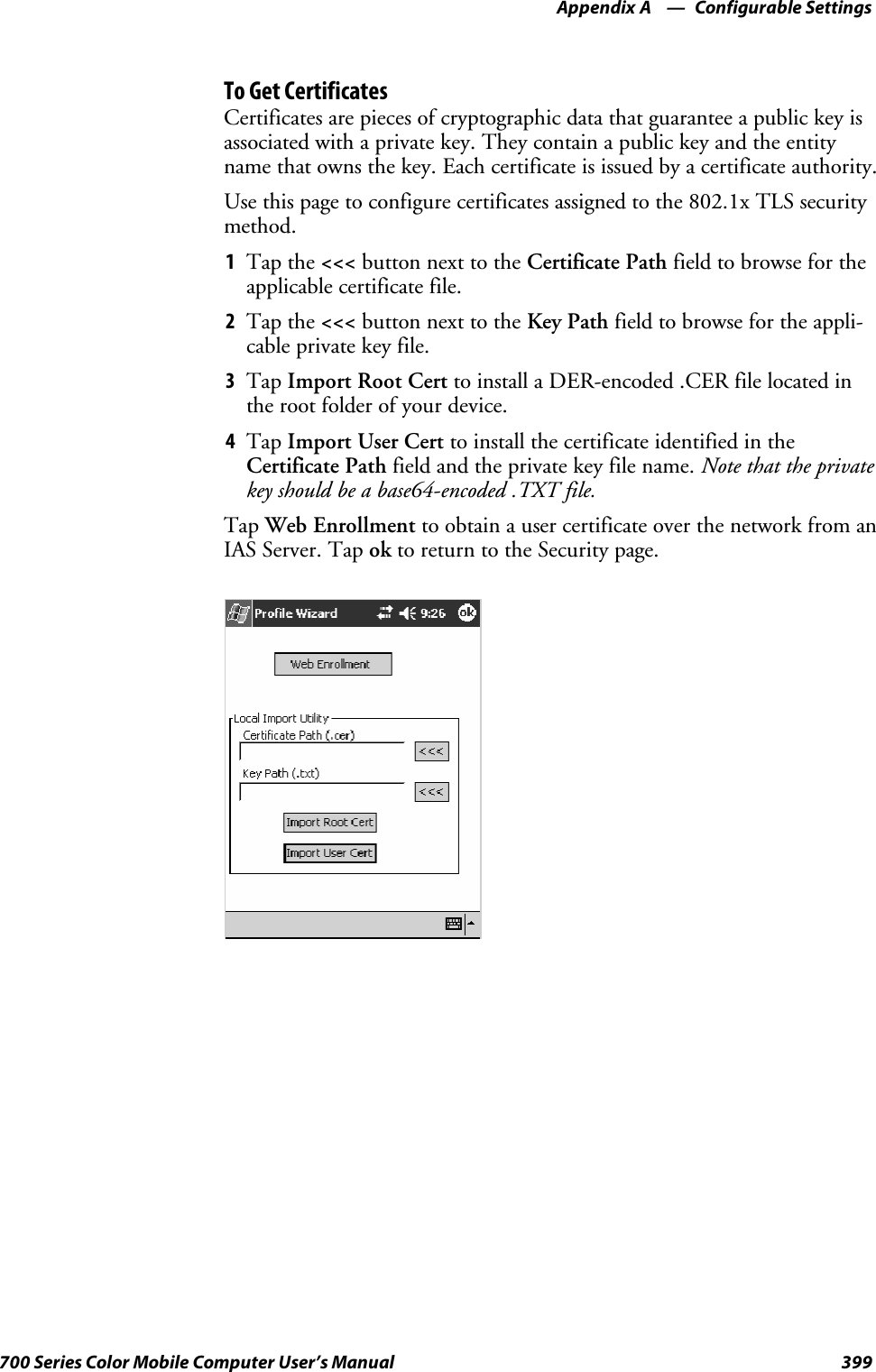 Configurable SettingsAppendix —A399700 Series Color Mobile Computer User’s ManualTo Get CertificatesCertificates are pieces of cryptographic data that guarantee a public key isassociated with a private key. They contain a public key and the entityname that owns the key. Each certificate is issued by a certificate authority.Use this page to configure certificates assigned to the 802.1x TLS securitymethod.1Tap the &lt;&lt;&lt; button next to the Certificate Path field to browse for theapplicable certificate file.2Tap the &lt;&lt;&lt; button next to the Key Path field to browse for the appli-cable private key file.3Tap Import Root Cert to install a DER-encoded .CER file located inthe root folder of your device.4Tap Import User Cert to install the certificate identified in theCertificate Path field and the private key file name. Note that the privatekey should be a base64-encoded .TXT file.Tap Web Enrollment to obtain a user certificate over the network from anIAS Server. Tap ok to return to the Security page.