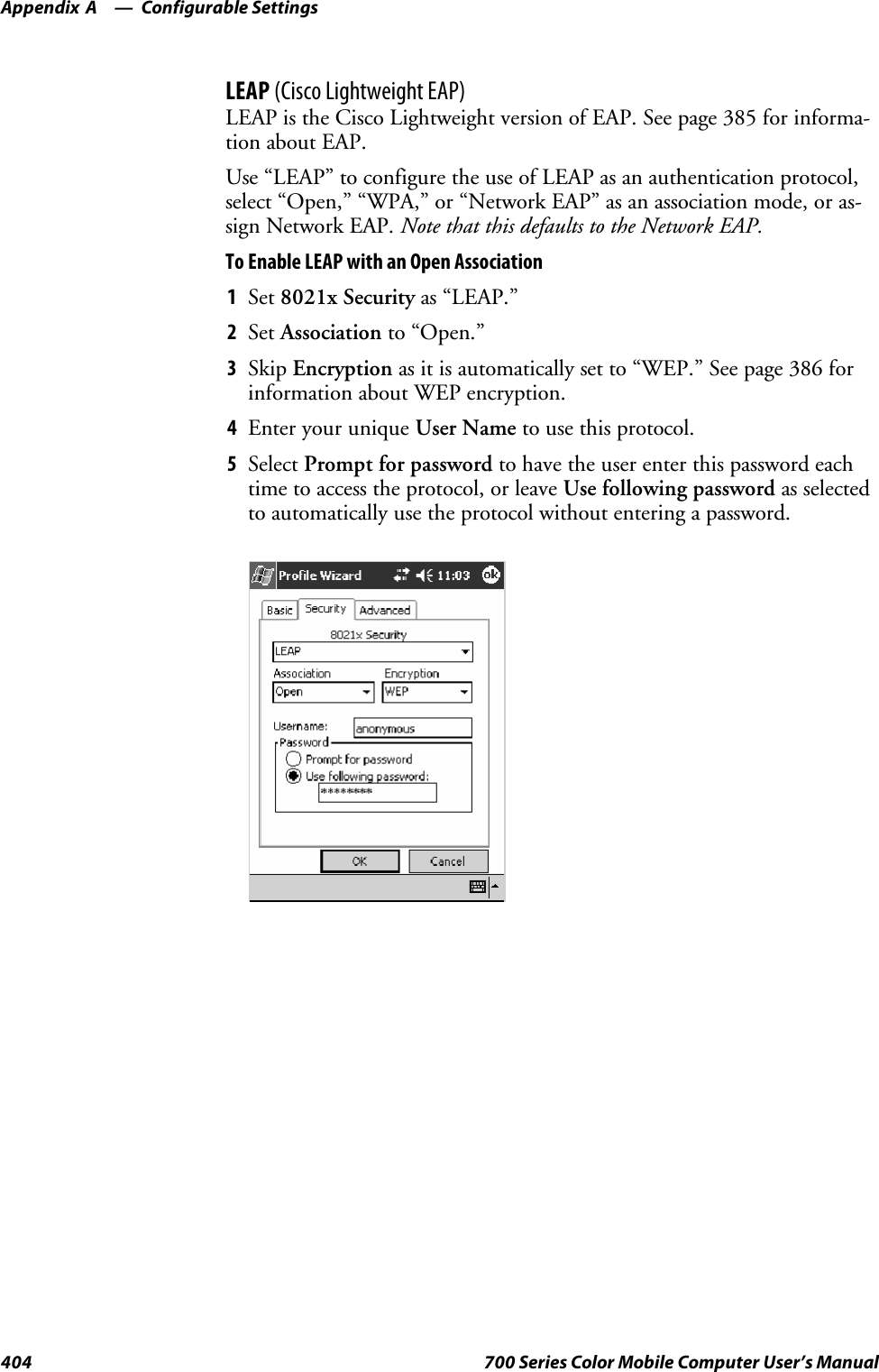 Configurable SettingsAppendix —A404 700 Series Color Mobile Computer User’s ManualLEAP (Cisco Lightweight EAP)LEAP is the Cisco Lightweight version of EAP. See page 385 for informa-tion about EAP.Use “LEAP” to configure the use of LEAP as an authentication protocol,select “Open,” “WPA,” or “Network EAP” as an association mode, or as-sign Network EAP. Note that this defaults to the Network EAP.To Enable LEAP with an Open Association1Set 8021x Security as “LEAP.”2Set Association to “Open.”3Skip Encryption as it is automatically set to “WEP.” See page 386 forinformation about WEP encryption.4EnteryouruniqueUser Name to use this protocol.5Select Prompt for password to have the user enter this password eachtime to access the protocol, or leave Use following password as selectedto automatically use the protocol without entering a password.