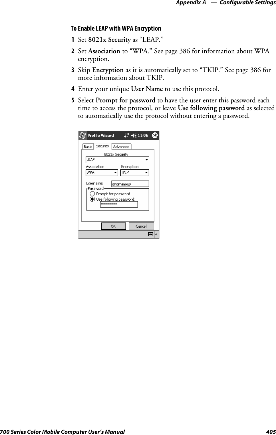 Configurable SettingsAppendix —A405700 Series Color Mobile Computer User’s ManualTo Enable LEAP with WPA Encryption1Set 8021x Security as “LEAP.”2Set Association to “WPA.” See page 386 for information about WPAencryption.3Skip Encryption as it is automatically set to “TKIP.” See page 386 formore information about TKIP.4EnteryouruniqueUser Name to use this protocol.5Select Prompt for password to have the user enter this password eachtime to access the protocol, or leave Use following password as selectedto automatically use the protocol without entering a password.