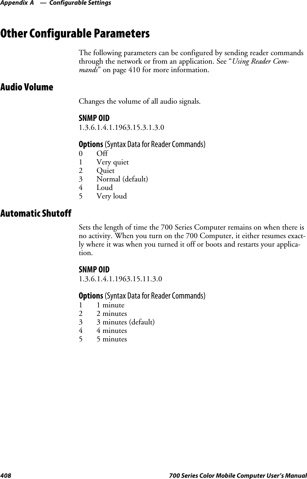 Configurable SettingsAppendix —A408 700 Series Color Mobile Computer User’s ManualOther Configurable ParametersThe following parameters can be configured by sending reader commandsthrough the network or from an application. See “Using Reader Com-mands” on page 410 for more information.Audio VolumeChanges the volume of all audio signals.SNMP OID1.3.6.1.4.1.1963.15.3.1.3.0Options (Syntax Data for Reader Commands)0Off1 Very quiet2Quiet3 Normal (default)4Loud5 Very loudAutomatic ShutoffSets the length of time the 700 Series Computer remains on when there isno activity. When you turn on the 700 Computer, it either resumes exact-ly where it was when you turned it off or boots and restarts your applica-tion.SNMP OID1.3.6.1.4.1.1963.15.11.3.0Options (Syntax Data for Reader Commands)1 1 minute2 2 minutes3 3 minutes (default)4 4 minutes5 5 minutes