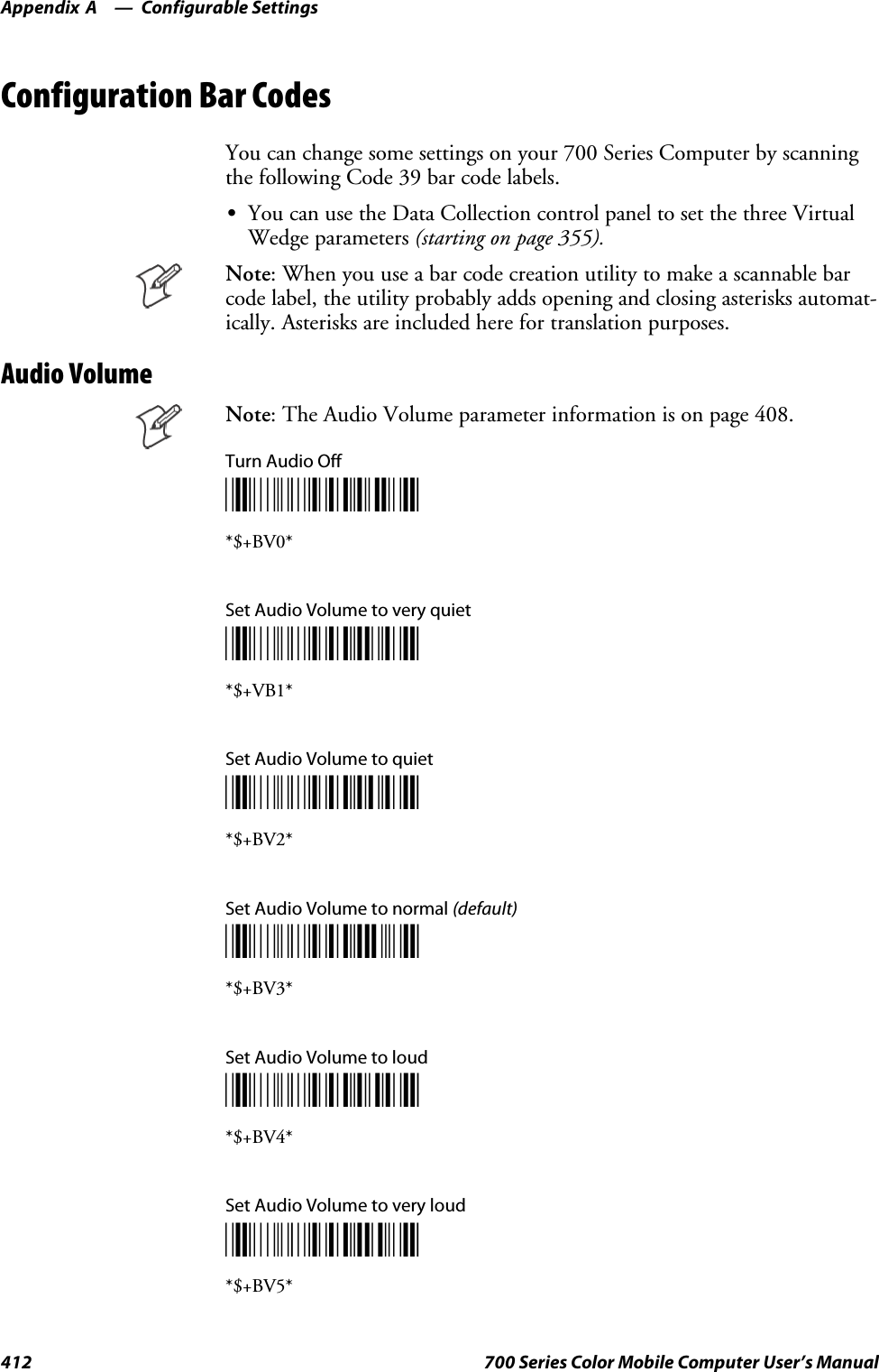 Configurable SettingsAppendix —A412 700 Series Color Mobile Computer User’s ManualConfiguration Bar CodesYou can change some settings on your 700 Series Computer by scanningthe following Code 39 bar code labels.SYou can use the Data Collection control panel to set the three VirtualWedge parameters (starting on page 355).Note: When you use a bar code creation utility to make a scannable barcode label, the utility probably adds opening and closing asterisks automat-ically. Asterisks are included here for translation purposes.Audio VolumeNote: The Audio Volume parameter information is on page 408.Turn Audio Off*$+BV0**$+BV0*Set Audio Volume to very quiet*$+BV1**$+VB1*Set Audio Volume to quiet*$+BV2**$+BV2*Set Audio Volume to normal (default)*$+BV3**$+BV3*Set Audio Volume to loud*$+BV4**$+BV4*Set Audio Volume to very loud*$+BV5**$+BV5*