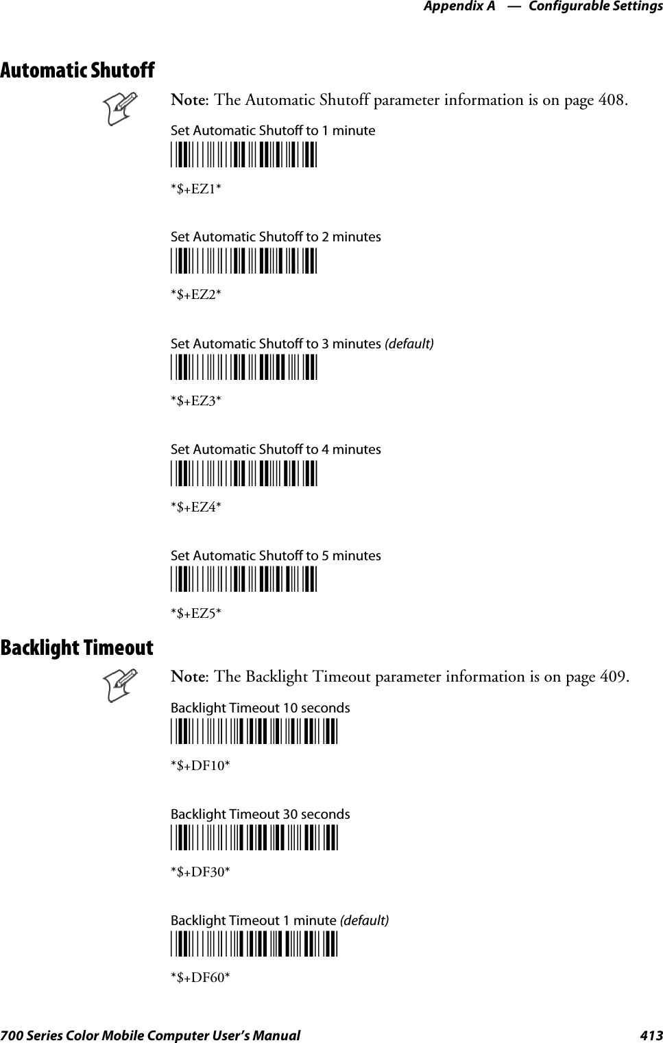 Configurable SettingsAppendix —A413700 Series Color Mobile Computer User’s ManualAutomatic ShutoffNote: The Automatic Shutoff parameter information is on page 408.Set Automatic Shutoff to 1 minute*$+EZ1**$+EZ1*Set Automatic Shutoff to 2 minutes*$+EZ2**$+EZ2*Set Automatic Shutoff to 3 minutes (default)*$+EZ3**$+EZ3*Set Automatic Shutoff to 4 minutes*$+EZ4**$+EZ4*Set Automatic Shutoff to 5 minutes*$+EZ5**$+EZ5*Backlight TimeoutNote: The Backlight Timeout parameter information is on page 409.Backlight Timeout 10 seconds*$+DF10**$+DF10*Backlight Timeout 30 seconds*$+DF30**$+DF30*Backlight Timeout 1 minute (default)*$+DF60**$+DF60*