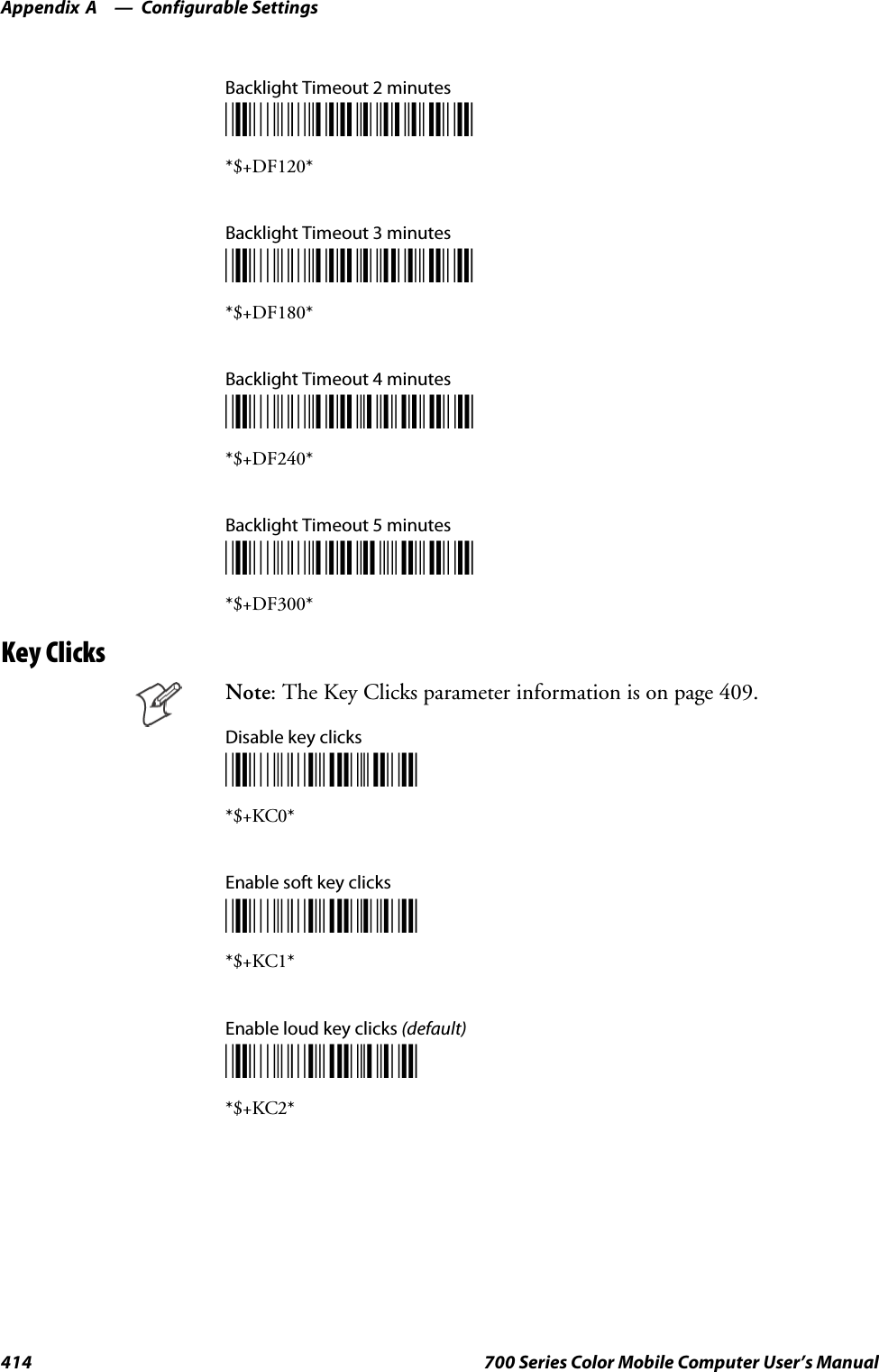 Configurable SettingsAppendix —A414 700 Series Color Mobile Computer User’s ManualBacklight Timeout 2 minutes*$+DF120**$+DF120*Backlight Timeout 3 minutes*$+DF180**$+DF180*Backlight Timeout 4 minutes*$+DF240**$+DF240*Backlight Timeout 5 minutes*$+DF300**$+DF300*Key ClicksNote: The Key Clicks parameter information is on page 409.Disable key clicks*$+KC0**$+KC0*Enable soft key clicks*$+KC1**$+KC1*Enable loud key clicks (default)*$+KC2**$+KC2*