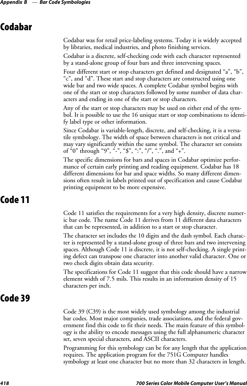 Bar Code SymbologiesAppendix —B418 700 Series Color Mobile Computer User’s ManualCodabarCodabar was for retail price-labeling systems. Today it is widely acceptedby libraries, medical industries, and photo finishing services.Codabar is a discrete, self-checking code with each character representedby a stand-alone group of four bars and three intervening spaces.Four different start or stop characters get defined and designated “a”, “b”,“c”, and “d”. These start and stop characters are constructed using onewide bar and two wide spaces. A complete Codabar symbol begins withone of the start or stop characters followed by some number of data char-acters and ending in one of the start or stop characters.Any of the start or stop characters may be used on either end of the sym-bol. It is possible to use the 16 unique start or stop combinations to identi-fy label type or other information.Since Codabar is variable-length, discrete, and self-checking, it is a versa-tile symbology. The width of space between characters is not critical andmay vary significantly within the same symbol. The character set consistsof “0” through “9”, “-”, “$”, “:”, “/”, “.”, and “+”.The specific dimensions for bars and spaces in Codabar optimize perfor-mance of certain early printing and reading equipment. Codabar has 18different dimensions for bar and space widths. So many different dimen-sions often result in labels printed out of specification and cause Codabarprinting equipment to be more expensive.Code 11Code 11 satisfies the requirements for a very high density, discrete numer-ic bar code. The name Code 11 derives from 11 different data charactersthat can be represented, in addition to a start or stop character.The character set includes the 10 digits and the dash symbol. Each charac-ter is represented by a stand-alone group of three bars and two interveningspaces. Although Code 11 is discrete, it is not self-checking. A single print-ing defect can transpose one character into another valid character. One ortwo check digits obtain data security.The specifications for Code 11 suggest that this code should have a narrowelement width of 7.5 mils. This results in an information density of 15characters per inch.Code 39Code 39 (C39) is the most widely used symbology among the industrialbar codes. Most major companies, trade associations, and the federal gov-ernment find this code to fit their needs. The main feature of this symbol-ogy is the ability to encode messages using the full alphanumeric characterset, seven special characters, and ASCII characters.Programming for this symbology can be for any length that the applicationrequires. The application program for the 751G Computer handlessymbology at least one character but no more than 32 characters in length.